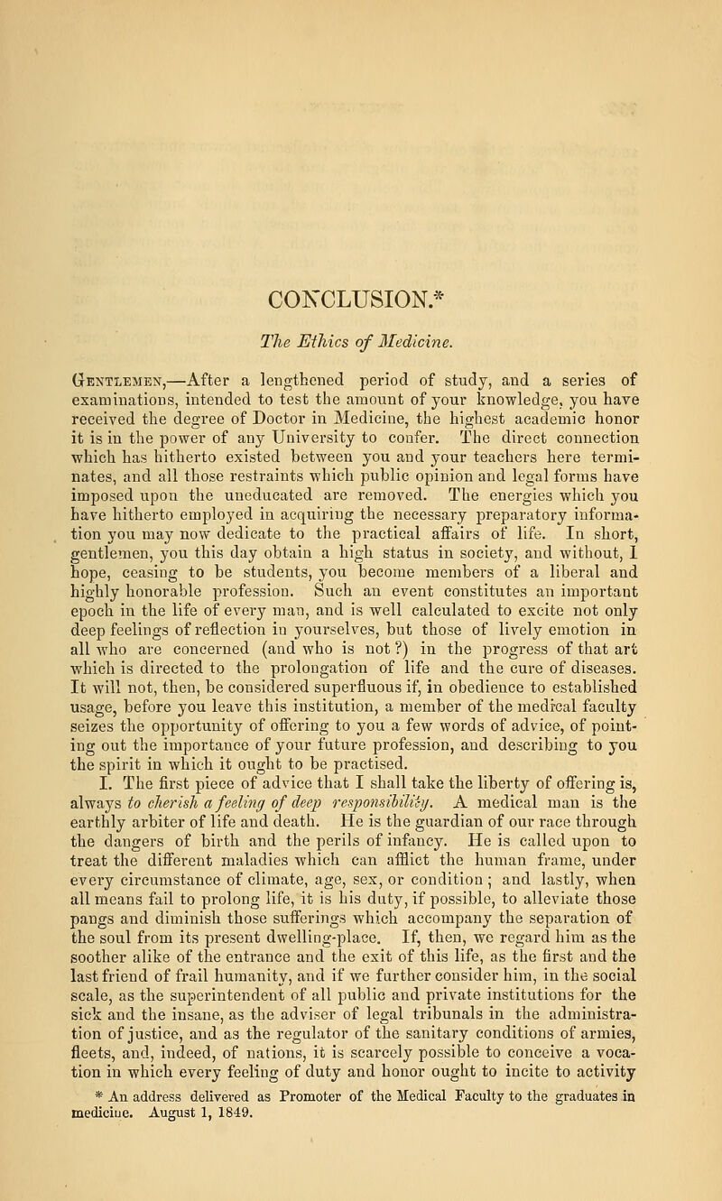 CONCLUSION* The Ethics of Medicine. Gentlemen,—After a lengthened period of study, and a series of examinations, intended to test the amount of your knowledge, you have received the degree of Doctor in Medicine, the highest academic honor it is in the power of any University to confer. The direct connection which has hitherto existed between you and your teachers here termi- nates, and all those restraints which public opinion and legal forms have imposed upon the uneducated are removed. The energies which you have hitherto employed in acquiring the necessary preparatory informa- tion you may now dedicate to the practical affairs of life. In short, gentlemen, you this day obtain a high status in society, and without, 1 hope, ceasing to be students, you become members of a liberal and highly honorable profession. Such an event constitutes an important epoch in the life of every man, and is well calculated to excite not only deep feelings of reflection in yourselves, but those of lively emotion in all who are concerned (and who is not ?) in the progress of that art which is directed to the prolongation of life and the cure of diseases. It will not, then, be considered superfluous if, in obedience to established usage, before you leave this institution, a member of the medical faculty seizes the opportunity of offering to you a few words of advice, of point- ing out the importance of your future profession, and describing to you the spirit in which it ought to be practised. I. The first piece of advice that I shall take the liberty of offering is, 2ibNs.js, to cherisli a feeling of deep responsiUliiy. A medical man is the earthly arbiter of life and death. He is the guardian of our race through the dangers of birth and the perils of infancy. He is called upon to treat the different maladies which can afflict the human frame, under every circumstance of climate, age, sex, or condition; and lastly, when all means fail to prolong life, it is his duty, if possible, to alleviate those pangs and diminish those sufferings which accompany the separation of the soul from its present dwelling-place. If, then, we regard him as the soother alike of the entrance and the exit of this life, as the first and the last friend of frail humanity, and if we further consider him, in the social scale, as the superintendent of all public and private institutions for the sick and the insane, as the adviser of legal tribunals in the administra- tion of justice, and as the regulator of the sanitary conditions of armies, fleets, and, indeed, of nations, it is scarcely possible to conceive a voca- tion in which every feeling of duty and honor ought to incite to activity * An address delivered as Promoter of the Medical Faculty to the graduates in mediciue. August 1, 1849.