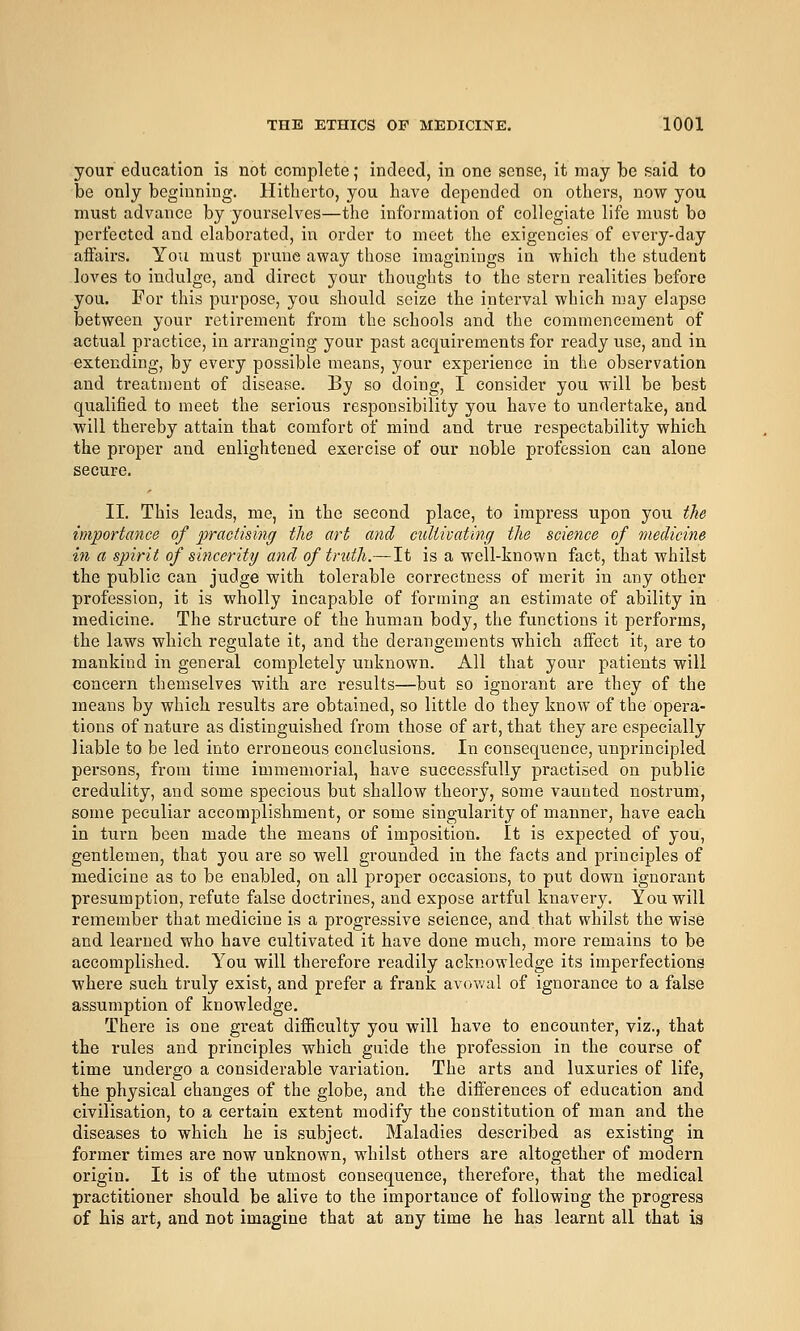 your education is not complete; indeed, in one sense, it may be said to be only beginning. Hitherto, you have depended on others, now you must advance by yourselves—the information of collegiate life must bo perfected and elaborated, in order to meet the exigencies of every-day affairs. You must prune away those imaginings in which the student loves to indulge, and direct your thoughts to the stern realities before you. For this purpose, you should seize the interval which may elapse between your retirement from the schools and the commencement of actual practice, in arranging your past acquirements for ready use, and in extending, by every possible means, your experience in the observation and treatment of disease. By so doing, I consider you will be best qualified to meet the serious responsibility you have to undertake, and will thereby attain that comfort of mind and true respectability which the proper and enlightened exercise of our noble profession can alone secure. II. This leads, me, in the second place, to impress upon you the importance of practising the art and culiivating the science of medicine in a spirit of sincerity and of truth.—It is a well-known fact, that whilst the public can judge with tolerable correctness of merit in any other profession, it is wholly incapable of forming an estimate of ability in medicine. The structure of the human body, the functions it performs, the laws which regulate it, and the derangements which affect it, are to mankind in general completely unknown. All that your patients will concern themselves with are results—but so ignorant are they of the means by which results are obtained, so little do they know of the opera- tions of nature as distinguished from those of art, that they are especially liable to be led into erroneous conclusions. In consequence, unprincipled persons, from time immemorial, have successfully practised on public credulity, and some specious but shallow theory, some vaunted nostrum, some peculiar accomplishment, or some singularity of manner, have eacb in turn been made the means of imposition. It is expected of you, gentlemen, that you are so well grounded in the facts and principles of medicine as to be enabled, on all proper occasions, to put down ignorant presumption, refute false doctrines, and expose artful knavery. You will remember that medicine is a progressive science, and that whilst the wise and learned who have cultivated it have done much, more remains to be accomplished. You will therefore readily acknowledge its imperfections where such truly exist, and prefer a frank avowal of ignorance to a false assumption of knowledge. There is one great difficulty you will have to encounter, viz., that the rules and principles which guide the profession in the course of time undergo a considerable variation. The arts and luxuries of life, the physical changes of the globe, and the differences of education and civilisation, to a certain extent modify the constitution of man and the diseases to which he is subject. Maladies described as existing in former times are now unknown, whilst others are altogether of modern origin. It is of the utmost consequence, therefore, that the medical practitioner should be alive to the importance of following the progress of bis art, and not imagine that at any time he has learnt all that is