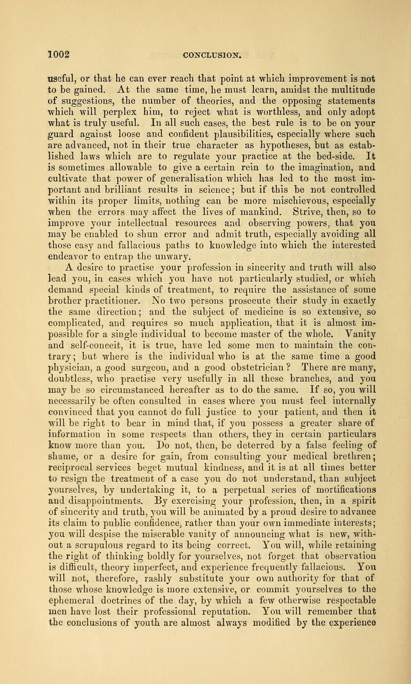 useful, or that he can ever reach that point at which improvement is not to be gained. At the same time, he must learn, amidst the multitude of suggestions, the number of theories, and the opposing statements which will perplex him, to reject what is worthless, and only adopt what is truly useful. In all such cases, the best rule is to be on your guard agaiust loose and confident plausibilities, especially where such are advanced, not in their true character as hypotheses, but as estab- lished laws which are to regulate your practice at the bed-side. It is sometimes allowable to give a certain rein to the imagination, and cultivate that power of generalisation which lias led to the most im- portant and brilliant results in science; but if this be not controlled within its proper limits, nothing can be more mischievous, especially when the errors may affect the lives of mankind. Strive, then, so to improve your intellectual resources and observing powers, that you may be enabled to shun error and admit truth, especially avoiding all those easy and fallacious paths to knowledge into which the interested endeavor to entrap the unwary, A desire to practise your profession in sincerity and truth will also lead you, in cases which you have not particularly studied, or which demand special kinds of treatment, to require the assistance of some brother practitioner. No two persons prosecute their study in exactly the same direction; and the subject of medicine is so extensive, so complicated, and requires so much application, that it is almost im- possible for a single individual to become master of the whole. Vanity and self-conceit, it is true, have led some men to maintain the con- trary ; but where is the individual who is at the same time a good physician, a good surgeon, and a good obstetrician ? There are many, doubtless, who practise very usefully in all these branches, and you may be so circumstanced hereafter as to do the same. If so, you will necessarily be often consulted in cases where you must feel internally convinced that you cannot do full justice to your patient, and then it will be right to bear in mind that, if you possess a greater share of information in some respects than others, they in certain particulars know more than you. Do not, then, be deterred by a false feeling of shame, or a desire for gain, from consulting your medical brethren; reciprocal services beget mutual kindness, and it is at all times better to resign the treatment of a case you do not understand, than subject yourselves, by undertaking it, to a perpetual series of mortifications and disappointments. By exercising your profession, then, in a spirit of sincerity and truth, you will be animated by a proud desire to advance its claim to public confidencoj rather than your own immediate interests; you will despise the miserable vanity of announcing what is new, with- out a scrupulous regard to its being correct. You will, while retaining the right of thinking boldly for yourselves, not forget that observation is difficult, theory imperfect, and experience frequently fallacious. You will not, therefore, rashly substitute your own authority for that of those whose knowledge is more extensive, or commit yourselves to the ephemeral doctrines of the day, by which a few otherwise respectable men have lost their professional reputation. You will remember that the conclusions of youth are almost always modified by the experience