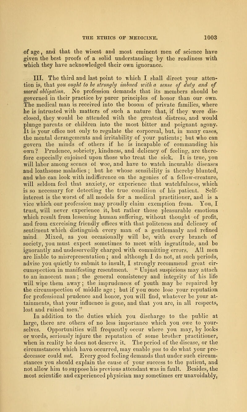 of age, and that the wisest and most eminent men of science have given the best proofs of a solid understanding by the readiness -with which they have acknowledged their own ignorance. III. The third and last point to which I shall direct your atten- tion is, that you ought to he stro7igly imbued with a se?ise of duty a7id of moral oUigation. No profession demands that its members should be governed in their practice by purer principles of honor than our own. The medical man is received into the bosom of private families, where he is intrusted with matters of such a nature that, if they were dis- closed, they would be attended with the greatest distress, and would plunge parents or children into the most bitter and poignant agony. It is your office not only to regulate the corporeal, but, in many cases, the mental derangements and irritability of your patients; but who can govern the minds of others if he is incapable of commanding his own ? Prudence, sobriety, kindness, and delicacy of feeling, are there- fore especially enjoined upon those who treat the sick. It is true, you will labor among scenes ot woe, and have to watch incurable diseases and loathsome maladies ; but he whose sensibility is thereby blunted, and who can look with indifference on the agonies of a fellow-creature, will seldom feel that anxiety, or experience that watchfulness, which is so necessary for detecting the true condition of his patient. Self- interest is the worst of all models for a medical practitioner, and is a vice which our profession may proudly claim exemption from. You, I trust, will never experience it, but rather those pleasurable emotions which result from lessening human suffering, without thought of profit, and from exercising friendly offices with that politeness and delicacy of sentiment which distinguish every man of a gentlemanly and refined mind, Mixed, as you occasionally will be, with every branch of society, you must expect sometimes to meet with ingratitude, and be ignorantly and undeservedly charged with committing errors. All men are liable to misrepresentation ,• and although I do not, at such periods, advise you quietly to submit to insult, I strongly recommend great cir- cumspection in manifesting resentment.  Unjust suspicions may attach to an innocent man; the general consistency and integrity of his life will wipe them away; the imprudences of youth may be repaired by the circumspection of middle age ; but if you once lose your reputation for professional prudence and honor, you will find, whatever be your at- tainments, that your influence is gone, and that you are, in all respects, lost and ruined men. In addition to the duties which you discharge to the public at large, there are others of no less importance which you owe to your- selves. Opportunities will frequently occur where you may, by looks or words, seriously injure the reputation of some brother practitioner, when in reality he does not deserve it. The period of the disease, or the circumstances which have occurred, may enable you to do what your pre- decessor could not. Every good feeling demands that under such circum- stances you should explain the cause of your success to the patient, and not allow him to suppose his previous attendant was in fault. Besides, the most scientific and experienced physician may sometimes err unavoidably,