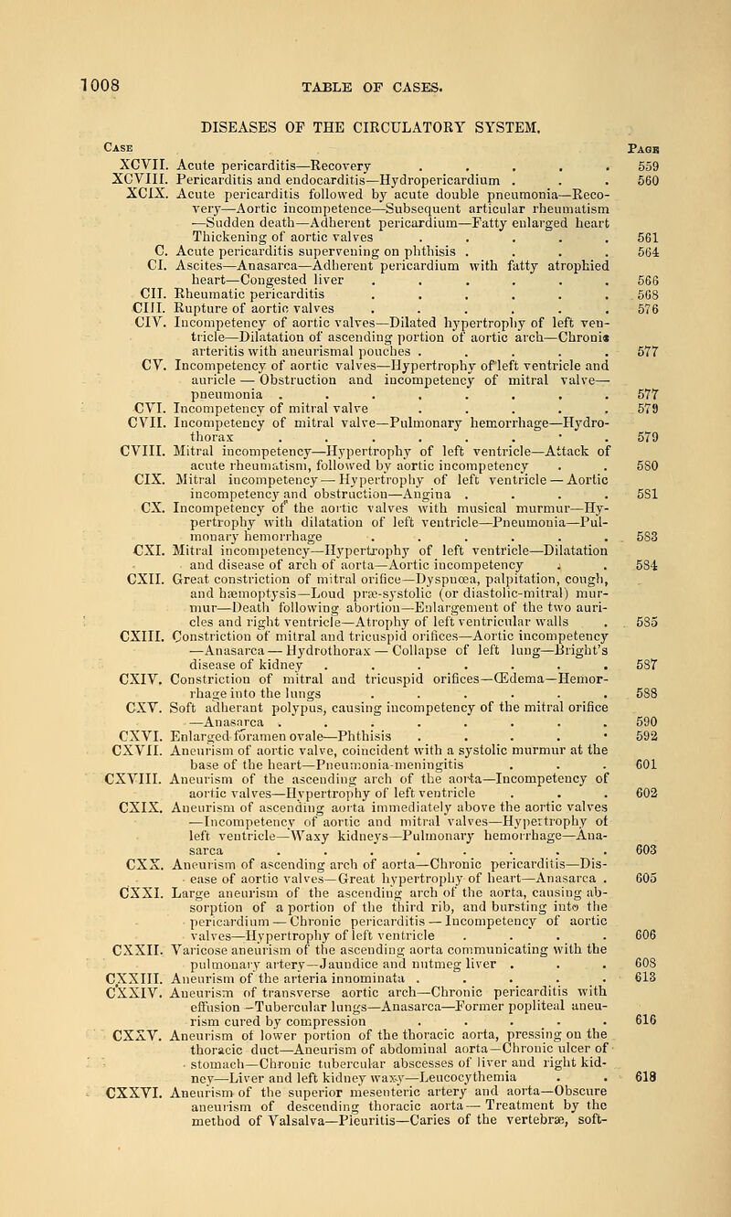 DISEASES OP THE CIRCULATORY SYSTEM. Case Pagb XCVII. Acute pericarditis—Recovery . , . . . 559 XCVIII. Pericarditis and endocarditis—Hydropericardium . . . 560 XCIX. Acute pericarditis followed by acute double pneumonia—Reco- very—Aortic incompetence—Subsequent articular rheumatism —Sudden death—Adherent pericardium—Fatty enlarged heart Thickening of aortic valves . , . . , 561 C. Acute pericarditis supervening on phthisis .... 564 CI. Ascites—Anasarca—Adherent pericardium with fatty atrophied heart—Congested liver ...... 666 CII. Rheumatic pericarditis ...... 668 cm. Rupture of aortic valves . . . . . .576 CIV. Incompetency of aortic valves—Dilated hypertrophy of left ven- tricle—Dilatation of ascending portion of aortic arch—Chronia arteritis with aneurismal pouches ..... 577 CV. Incompetency of aortic valves—Hypertrophy of left ventricle and auricle —• Obstruction and incompetency of mitral valve— pneumonia ........ 577 CVI. Incompetency of mitral valve . . . . . 579 CVII. Incompetency of mitral valve—Pulmonary hemorrhage—Hydro- thorax ...,..•. 579 CVIII. Mitral incompetency—Hypertrophy of left ventricle—Attack of acute rheumatism, followed by aortic incompetency . . 580 CIX. Mitral incompetency — Hypertrophy of left ventricle— Aortic incompetency and obstruction—Angina .... 5S1 ex. Incompetency of the aortic valves with musical murmur—Hy- pertrophy with dilatation of left ventricle—Pneumonia—Pul- monary hemorrhage . . . . . . . 583 CXI. Mitral incompetency—Hypertrophy of left ventricle—Dilatation and disease of arch of aorta—Aortic incompetency _ j . 584 CXII. Great constriction of mitral orifice—Dyspnoea, palpitation, cougli, and haemoptysis—Loud prse-systolic (or diastolic-mitral) mur- mur—Death following abortion—Enlargement of the two auri- cles and right ventricle—Atrophy of left ventricular walls . , 585 CXIII. Constriction of mitral and tricuspid orifices—Aortic incompetency —Anasarca — Hydrothorax — Collapse of left lung—Bright's disease of kidney ....... 587 CXIV. Constriction of mitral and tricuspid orifices—(Edema—Hemor- rhage into the lungs ...... 538 CXV. Soft adherant polypus, causing incompetency of the mitral orifice —Anasarca ........ 590 CXVL Enlarged foramen ovale—Phthisis . . . . • 592 CXVII. Aneurism of aortic valve, coincident with a systolic murmur at the base of the heart—Pneumonia-meningitis . . . 601 CXVIII. Aneurism of the ascending arch of the aoi'ta—Incompetency of aortic valves—Hypertrophy of left ventricle . . . 602 CXIX. Aneurism of ascending aorta immediately above the aortic valves —Incompetency of aortic and mitral valves—Hypertrophy of left ventricle—Waxy kidneys—Pulmonary hemorrhage—Ana- sarca ........ 603 CXX. Aneuiism of ascending arch of aorta—Chronic pericarditis—Dis- ease of aortic valves—Great hypertrophy of heart—Anasarca . 605 CXXI. Large aneurism of the ascending arch of the aorta, causing ab- sorption of a portion of the third rib, and bursting into the pericardium — Chronic pericarditis — Incompetency of aortic valves—Hypertrophy of left ventricle . _. _ ._ . 606 CXXII. Varicose aneurism of the ascending aorta communicating with the pulmonary artery—Jaundice and nutmeg liver . . . 60S CXXIII. Aneurism of the arteria innominata . . . . . 613 C'XXIV. Aneurism of transverse aortic arch—Chronic pericarditis with effusion —Tubercular lungs—Anasarca—Former popliteal aneu- rism cured by compression ..... 616 CXXV. Aneurism of lower portion of the thoracic aorta, pressing on the thoracic duct—Aneurism of abdominal aorta—Chronic ulcer of • stomach—Chronic tubercular abscesses of liver and right kid- ney—Liver and left kidney wax-y—Leucocythemia . . 618 CXXVI. Aneurism of the superior mesenteric artery and aorta—Obscure aneurism of descending thoracic aorta—Treatment by the method of Valsalva—Pieuritis—Caries of the vertebraB, soft-