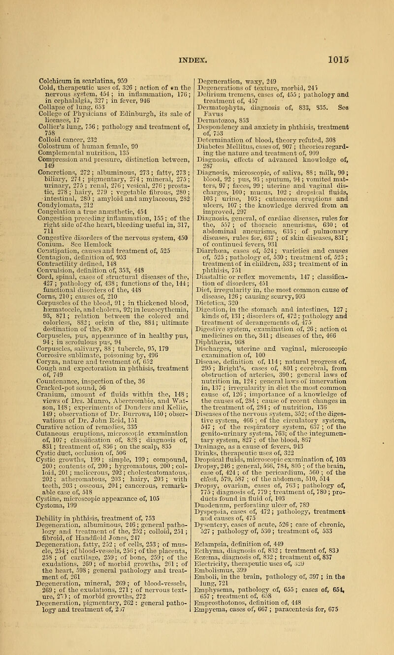 Colcliicum in scarlatina, 959 Cold, therapeutic uses of, 326 ; action of »n the nervous system, 454 ; in inflammation, 176; in cephalalgia, 327 ; in fever, 946 Collapse of lung, 053 College of Physicians of Edinhurgh, its sale of licenses, 17 Collier's luug, 756 ; pathology and treatment of, 758 Colloid cancer, 232 Colostrum of hiiman female, 90 Complemental nutrition, 135 Compression and pressure, distinction between, 149 Concretions, 272 ; albuminous, 273 ; fatty, 273 ; biliary, 274; pigmentary, 274; mineral, 275; urinary, 275 ; renal, 276; vesical, 276; prosta- tic, 278 ; hairy, 279 ; vegetable fibrous, 280 ; intestinal, 280 ; amyloid and amylaceous, 282 Condylomata, 212 Congelation a true ansesthetio, 454 Congestion preceding inflammation, 155; of the right side of-the heart, bleeding useful in, 317, 711 Congestive disorders of the nervous system, 450 Conium. See Hemlock Constipation, causes and treatment of, 525 Contagion, definition of, 953 Contractility defined, 148 Convulsion, definition of, 353, 448 Cord, spinal, cases of structural diseases of the, 427 ; pathology of, 438; functions of the, 144; functional disorders of the, 448 Corns, 210; causes of, 210 Corpuscles of the blood, 91; in thickened blood, haematocele, and cholera, 92;inleucocythemia, 93, 871; relation between the colored and colorless, 882; origin of the, 884; ultimate destination of the, 890 Corpuscles, pus, appearance of in healthy pus, 94; in scrofulous pus, 94 Corpuscles, salivary, 88 ; tubercle, 95, 179 Corrosive sublimate, poisoning by, 496 Coryza, nature and treatment of, 652 Cough and expectoration in phthisis, treatment of, 749 Countenance, inspection of the, 36 Cracked-pot sound, 56 Cranium, amount of fluids within the, 148; views of Drs. Munro, Abercrombie, and Wat- son, 148; esperiarents of Bonders and Kellie, 149; observations of Dr. Burrows, 150; obser- vations of Dr. John Keid, 151 Curative action of remedies, 335 Cutaneous eruptions, microscopic examination of, 107 ; classification of, 828 ; diagnosis of, 831; treatment of, 836 ; on the scalp, 835 Cystic duct, occlusion of, 506 Cystic growths, 199; simple, 199; compound, 200; contents of, 200 ; hygromatous, 200 ; col- loid, 201; melicerous, 202 ; cholesteatomatous, 202; atheromatous, 203; hairy, 203 ; with teeth, 203 ; osseous, 204; cancerous, remark- able case of, 518 Cystine, microscopic appearance of, 105 Cystoma, 199 Debility in phthisis, treatment of, 753 Degeneration, albuminous, 246; general patho- logy and treatment of the, 252; colloid, 251; fibroid, of Handfield Jones, 247 Degeneration, fatty, 252 ; of cells, 253 ; of toxis- cle, 254; of blood-vessels, 256; of the placenta, 258 ; of cartilage, 259; of bone, 259; of the exudations, 260; of morbid growths, 261; of the heart, 598; general pathology and treat- ment of, 261 Degeneration, mineral, 269 ; of blood-vessels, 269 ; of the exudations, 271; of nervous text- ure, 2) ; of morbid growths, 272 Degeneration, pigmentary, 262 : general patho- logy and treatment of, 2 J7 Degeneration, waxy, 249 Degenerations of texture, morbid, 245 Delirium tremens, cases of, 455 ; pathology and treatment of, 457 Dcrmatophyta, diagnosis of, 833, 335. Sea Favus Dermatozoa, 853 ' cspondc of, 753 Determination of blood, theory refuted, 308 Diabetes Mollitus, cases of, 907 ; theories regard- ing the nature and treatment of, 909 Diagnosis, effects of advanced knowledge of, 287 Diagnosis, microscopic, of saliva, 88; milk, 90 ; blood, 92 ; pus, 93 ; sputum, 94 ; vomited mat- ters, 97 ; feces, 99 ; uterine and vaginal dis- charges, 100; mucus, 102 ; dropsical fluids, 103; urine, 103; cutaneous eruptions and ulcers, 107 ; the knowledge derived from an improved, 297 Diag-nosis, general, of cardiac diseases, rules for the, 557; of thoracic aneurisms, 630; ol abdominal aneurisms, 633; of pulmonary diseases, rules for, 637 ; of skin diseases, 831; of continued fevers, 931 Diarrhoea, cases of, 524; varieties and causes of, 525 ; pathology of, 530 ; treatment of, 525 ; treatment of in children, 533; treatment of in phthisis, 751 Diastaltic or reflex movements, 147 ; classifica- tion of disorders, 451 Diet, irregularity in, the most common cause of disease, 126 ; causing scurvy, 993 Dietetioa, 320 Digestion, in the stomach and intestines, 127 ; kinds of, 131 ; disorders of, 472; pathology and treatment of derangements of, 475 Digestive system, examination of, 26; action ol medicines on the, 341; diseases of the, 466 Diphtheria, 968 Discharges, uterine and vaginal, microscopic examination of, 100 Disease, definition of, 114 ; natural progress of, 295 ; IBright's, cases of, 801; cerebral, from obstruction of arteries, 390; general laws of nutrition in, 124; general laws of innervation in, 137 ; irregularity in diet the most common cause of, 126 ; importance of a knowledge of the causes of, 284 ; cause of recent changes in the treatment of, 284 ; of nutrition, 138 Diseases of the nervous system, 352; of the diges- tive system, 466 ; of the circulatory system, 547 _; of the respiratory system, 637 ; of the genito-urinary system, 763; of the integumen- tary system, 827 ; of the blood, 867 Drainage, as a cause of fevers, 943 Drinks, therapeutic uses of, 322 Dropsical fluids, microscopic examination of, 103 Dropsy, 246 ; general, 566, 784, 805 ; of the brain, case of, 424 ; of the pericardium, 560 ; of the chest, 579, 587 ; of the abdomen, 510, 514 Dropsy, ovarian, cases of, 763 ; pathology of, 775 ; diagnosis of, 779 ; treatment of, 780 ; pro- diicts found in fluid of, 103 Duodenum, perforating ulcer of, 789 Dyspepsia, cases of, 472; pathology, treatment and causes of, 475 Dysentery, cases of acute, 526 ; case of chronic, 527 ; pathology of, 530 ; treatment of, 533 Eclampsia, definition of, 449 Ecthyma, diagnosis of, 832 ; treatment of, 833 Eczema, diagnosis of, 832 ; treatment of, 837 Electricity, therapeutic uses of, 329 Embolismus, 399 Emboli, in the brain, pathology of, 397 ; in the lung, 721 Emphysema, pathology of, 655 ; cases of, 654, 657 ; treatment of, 658 Emprosthotonos, definition of, 448 Empyema, cases of, 667 ; paracentesis for, 675