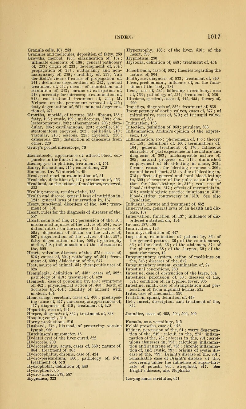 Granule colls, 167, 253 Granules and molecules, deposition of fatty, 253 Growths, morbid, 185; classification of, 187 ; ultimate elements of, 186 ; general pathology of, 233 ; origin of, 233 ; development of, 234 ; propagation of, 237; malignancy and non- malignancy of, 238; curability of, 239; Van der Kolk's views of causes of propagation of, 241; decline or degeneration of, 242 ; general treatment of, 242 ; means of retardation and resolution of, 243 ; means of extirpation of, 243 ; necessity for microscopic examination of, 243; constitutional treatment of, 244; M. Velpeau on the permanent removal of, 245 ; fatty degeneration of, 261; mineral degenera- tion of, 271 Growths, morbid, of texture, 185 ; fibrous, 188 ; fatty, 196 ; cystic, 199 ; melicerous, 199 ; cho- lesteatomatous, 202 ; atheromatous, 203 ; glan- dular, 206 ; cartilaginous, 220 ; erectile, 218 ; steatomatous encysted, 202 ; epithelial, 210; vascular, 216; osseous, 225; myeloid, 226; cancerous, 229 ; distinction of cancerous from other, 229 Gruby's pocket microscope, 79 Hoematooele, appearance of altered blood cor- puscles in the ttuid of an, 92 Haemoptysis in phthisis, treatment of, 751 Hairy, formations, 215 ; concretions, 279 Hammer, Dr. Winterich's, 49 Head, post-mortem exiimination of, 31 Headache, definition of, 447 ; treatment of, 453 Headland, on the actions of medicines, reviewed, 333 Healing process, results of the, 185 Health and disease, general laws of nutrition in, 124; general laws of innervation in, 137 Heart, functional disorders of the, 600; treat- ment of, 601 Heart, rules for the diagnosis of diseases of the, 557 Heart, sounds of the, 71; percussion of the, 56 ; mechanical injuries of the valves of, 594; exu- dation into or on the surface of the valves of, 595 ; deposition of fibrin on the valves of,  ; deg-enoration of the valves of the, 597 the, 599 Heart, valvular diseases of the, 575; cases of, 576; causes of, 594 ; pathology of, 594; treat- ment of, 599; dislocation of the, 677 Heat, source of animal, 35; therapeutic uses of, 326 Hemiplegia, definition of, 448; cases of, 392 ; pathology of, 418 ; treatment of, 420 Hemlock, case of poisoning by, 459; symptoms of, 462 ; physiological action of, 463 ; death of Socrates by, 464; identity of ancient with modern, 464 Hemorrhage, cerebral, cases of, 400 ; predispos- ing cause of, 417 ; microscopic appearances of, 417 ; diagnosis of, 418 ; treatment of, 420 Hepatitis, case of, 497 Herpes, diag-nosis of, 832 ; treatment of, 838 Hooping cough, 649 Horny productions, 216 Husband, Dr., his mode of preserving vaccine lymph, 966 Hutchinson's spirometer, 48 Hydatid cyst of the liver cured, 522 Hydrocele, 200 Hydrocephalus, acute, cases of, 360 ; nature of, 364 ; treatment of, 365 Hydrocephalus, chronic, case of, 424 Hydro-pericardium, 560; pathology of, 570; treatment of, 573 Hydrophobia, definition of, 448 Hydrophone, 65 Hydro-thorax, 579, 587 Hygienica, 323 Hypertrophy, 186; of the liver, 510; of thn heart, 598 Hypnotism, 290 Hysteria, definition of, 448; treatment of, 454 IchorhcEmia, case of, 902 ; theories regarding the nature of, 904 Ichthyosis, diagnosis of, 833 ; treatment of, 840 Ideas, predominant, iutluenoe of, on the func- tions of the body,284 Ileus, case of, 535; following ovariotomy, case of, 763; pathology of, 537 ; treatment of, 538 Illusions, spectral, cases of, 445, 455 ; theory ot, 290 Impetigo, diagnosis of, 832; treatment of, 838 Incompetency of aortic valves, cases of, 577 ; ot mitral valve, cases of, 579 ; of tricizspid valve, cases of, 587 Induration, 186 Infection, definition of, 953; purulent, 886 Inflammation, Andral's opinion of the expres- sion, 160 Inflammation, 155 ; phenomena of, 155 ; theory of, 158 ; definitions of, 160 ; terminations of, 164; general treatment of, 176; fallacious character of past experience in the nature and diag-nosis of, 303; unchangeable nature of, 305 ; natural progress of, 313; diminished employment of blood-letting in acute, 302 ; former reasons for bleeding erroneous, 306; cannot be cut short, 313 ; value of bleeding in, 315 ; effects of general and local blood-letting in, 309; character of the pulse as an indica- tion for blood-letting in, 312; real use of blood-letting in, 317 ; effects of mercurials in, 318; antiphlogistic practice injurious in, 318 ; blood-letting controversy in, 319. See also Exudation Influenza, nature and treatment of, 652 Innervation, general laws of, in health and dis- ease, 137 Innervation, function of, 137 ; influence of dis- ordered nutrition on, 154 Tnoma, 187, 188 Insalivation, 126 Insanity, definition of, 447 Inspection, examination of patient by, 36; of the general posture, 36; of the countenance, 36 ; of the chest, 36 ; of the abdomen, 37 ; of the pharynx, 38 ; of the larynx, 39 ; of the posterior nares, 42 Integ-umentary system, action of medicines on the, 343 ; diseases of the, 872 Integumentary system, examination of, 27 Intestinal concretions, 280 Intestine, case of obstruction of the large, 534 Intestines, percussion of, 60; diseases of the, 524 ; condition of, in typhoid fever, 935 Intestine, small, case of strangulation and per- foration of, from inguinal hernia, 535 Iritis, case of rheumatic, 990 Irritation, spinal, definition of, 448 Itch, insect, description and treatment of the, 842 Jaundice, cases of, 498, 504, 508, 509 Kamala, as a vermifuge, 545 Keloid growths, case of, 973 Kidney, percussion of the, 61; waxy degenera- tion of the, 249 ; calculi in the, 275 ; infiam- mation of the, 782 ; abscess in the, 791; scrof- ulous abscesses in, 793; calculous inflamma- tion and gangrene of, 795 ; chronic inflamma- tion of, and cystic, 797 ; origins of cystic dis- ease of the, 799 ; Bright's disease of the, 801; remarkable case of Bright's disease of the, recovering u^nder the influence of super-tart- rate of potash, 805; atrophied, 817. Seo Bright's disease, also Nephritis Laryngismus stridulus, 651