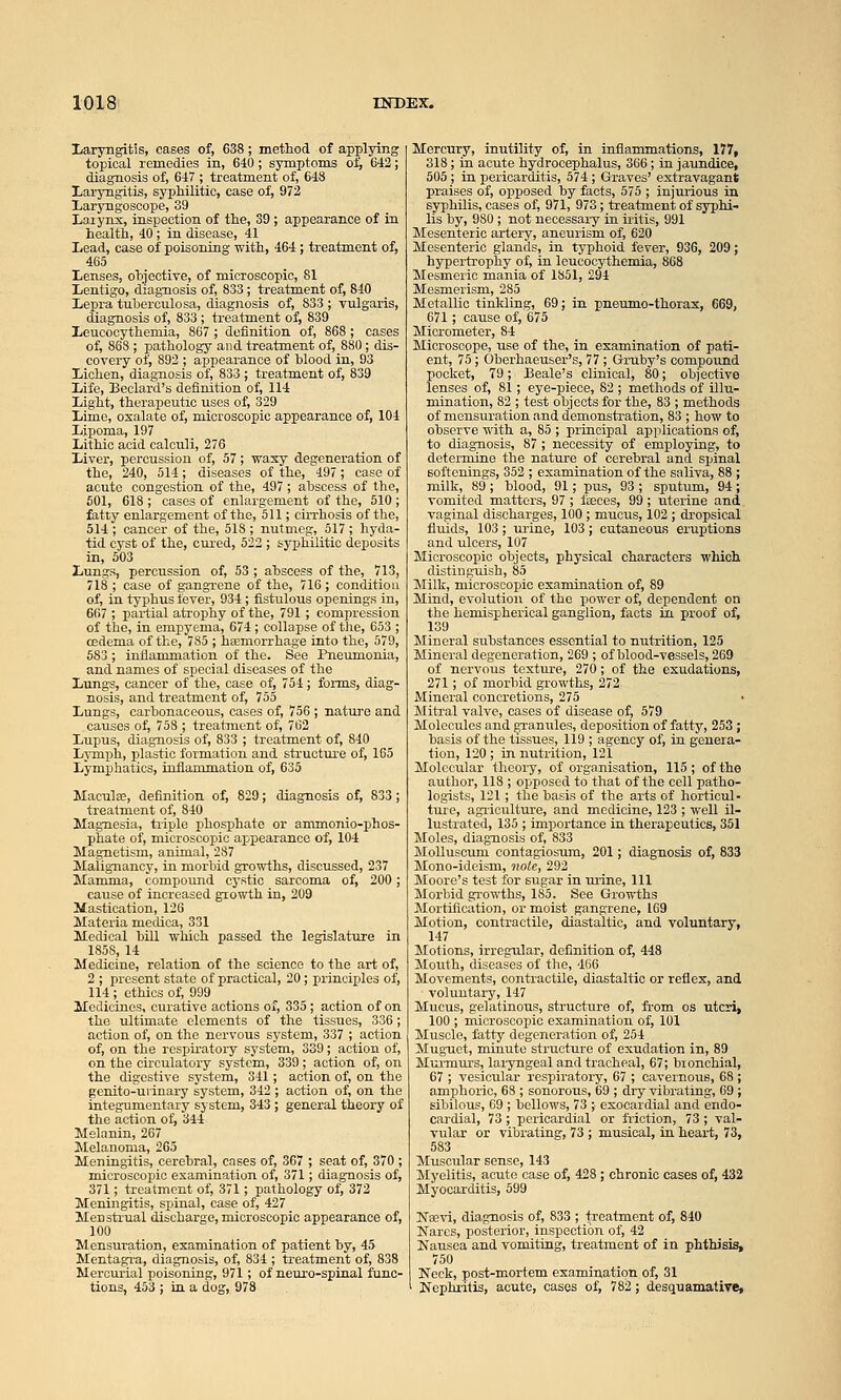 Laryngitis, cases of, 638; method of applying topical remedies in, 640 ; symptoms of, 642; diagnosis of, 647 ; treatment of, 648 Laryngitis, syphilitic, case of, 972 Laryngoscope, 39 Larynx, inspection of the, 39 ; appearance of in health, 40 ; in disease, 41 Lead, case of poisoning with, 464 ; treatment of, 465 Lenses, objective, of microscopic, 81 Lentigo, diagnosis of, 833; treatment of, 840 Lepra tuherculosa, diagnosis of, 833 ; vulgai-is, diagnosis of, 833 ; treatment of, 839 Leucocythemia, 867 ; definition of, 868 ; cases of, 868 ; pathology and treatment of, 880 ; dis- covery of, 892 ; appearance of blood in, 93 Lichen, diagnosis of, 833 ; treatment of, 839 Life, Beclard's definition of, 114 Light, therapeutic uses of, 329 Lime, oxalate of, microscopic appearance of, 104 Lipoma, 197 Lithic acid calculi, 276 Liver, percussion of, 57; waxy degeneration of the, 240, 514; diseases of the, 497; case of acute congestion of the, 497; abscess of the, 601, 618 ; cases of enlargement of the, 510 ; fatty enlargement of the, 511; cirrhosis of the, 514 ; cancer of the, 518 ; nutmeg, 517 ; hyda- tid cyst of the, cured, 522 ; syphilitic deposits in, 503 Lungs, percussion of, 53 ; abscess of the, 713, 718 ; case of gangTcne of the, 716; condition of, in typhus fever, 934; fistulous openings in, 667 ; partial atrophy of the, 791 ; compression of the, in empyema, 674; collapse of the, 653 ; cedema of the, 785 ; haemorrhage iato the, 579, 583 ; inflammation of the. See Pneumonia, and names of special diseases of the Lungs, cancer of the, case of, 754; forms, diag- nosis, and treatment of, 755 Lungs, carbonaceous, cases of, 756 ; natui-e and causes of, 758 ; treatment of, 762 Lupus, diagnosis of, 833 ; treatment of, 840 Lymph, plastic formation and structure of, 165 Lymphatics, iuflammation of, 635 Macula;, definition of, 829; diagnosis of, 833; treatment of, 840 Magn.esia, triple phosphate or ammonio-phos- phate of, microscopic appearance of, 104 Magnetism, animal, 287 Malignancy, in morbid growths, discussed, 237 Mamma, compound cystic sarcoma of, 200; cause of increased growth in, 209 Mastication, 126 Materia mecUca, 331 Medical bill which passed the legislature in 1858, 14 Medicine, relation of the science to the art of, 2 ; present state of practical, 20; principles of, 114 ; ethics of, 999 Medicines, curative actions of, 335 ; action of on the ultimate elements of the tissues, 336; action of, on the nervous system, 337 ; action of, on the respiratory system, 339; action of, on the circulatory system, 339; action of, on the digestive system, 341; action of, on the genito-urinax'y system, 342 ; action of, on the integumentary system, 343 ; general theory of the action of, 344 Melanin, 267 Melanoma, 265 Meningitis, cerebral, cases of, 367 ; seat of, 370; microscopic examination of, 371; diagnosis of, 371; treatment of, 371; pathology of, 372 Meningitis, spinal, case of, 427 Menstrual discharge, microscopic appearance of, 100 Mensuration, examination of patient by, 45 Mentagi-a, diagnosis, of, 834 ; treatment of, 838 Mercirrial poisoning, 971; of neuro-spinal func- tions, 453 ; ia a dog, 978 Mercury, inutility of, in inflammations, 177, 318; in acute hydrocephalus, 366; ia jaundice, 505 ; in pericarditis, 574 ; Graves' extravagant praises of, opposed by facts, 575 ; injurious in syphilis, cases of, 971, 973; treatment of syphi- lis by, 980 ; not necessary in iritis, 991 Mesenteric artery, aneurism of, 620 Mesenteric glands, in typhoid fever, 936, 209; hypertrophy of, in leucocythemia, 868 Mesmeric mania of 1851, 294 Mesmerism, 285 Metallic tinWing, 69; in pneumo-thorax, 669, 671; cause of, 675 Micrometer, 84 Microscope, use of the, in examination of pati- ent, 75; Oberhaeuser's, 77 ; Gruby's compound pocket, 79; Beale's clinical, 80; objective lenses of, 81; eye-piece, 82; methods of illu- mination, 82 ; test objects for the, 83 ; methods of mensuration and demonstration, 83 ; how to observe with a, 85 ; principal applications of, to diagnosis, 87 ; necessity of employing, to determine the nature of cerebral and spinal softenings, 352 ; examination of the saliva, 88 ; milk, 89 ; blood, 91; pus, 93 ; sputum, 94; vomited matters, 97 ; faeces, 99; uterine and vaginal discharges, 100 ; mucus, 102 ; dropsical fluids, 103 ; urine, 103; cutaneous eruptions and ulcers, 107 Microscopic objects, physical characters which distinguish, 85 Milk, microscopic examination of, 89 Mind, evolution of the power of, dependent on the hemispherical ganglion, facts in proof of, 139 Mineral substances essential to nutrition, 125 Mineral degeneration, 269 ; of blood-vessels, 269 of nervous texture, 270; of the exudations, 271; of morbid growths, 272 Mineral concretions, 275 Mitral valve, cases of disease of, 579 Molecules and granules, deposition of fatty, 253; basis of the tissues, 119 ; agency of, in genera- tion, 120 ; in nutrition, 121 Molecular theory, of organisation, 115 ; of the author, 118 ; opposed to that of the cell patho- logists, 121; the basis of the arts of horticul- ture, agriculture, and medicine, 123 ; well il- lustrated, 135 ; importance in therapeutics, 351 Moles, diagnosis of, 833 Molluscum contagiosum, 201; diagnosis of, 833 Mono-ideism, note, 292 Moore's test for sugar in urine, 111 Morbid growths, 185. See Growths Mortification, or moist gangrene, 169 Motion, contractile, diastaltic, and voluntary, 147 Motions, irregular, definition of, 448 Mouth, diseases of the, 466 Movements, contractile, diastaltic or reflex, and voluntary, 147 Mucus, gelatinous, structure of, from os uteri, 100 ; microscopic examination of, 101 Muscle, fatty degeneration of, 254 Mug-uet, minute structure of exudation in, 89 Murmurs, laryngeal and tracheal, 67; bronchial, 67 ; vesicular respiratory, 67 ; cavernous, 68 ; amphoric, 68 ; sonorous, 69 ; dry vibrating, 69 ; sibilous, 69 ; bellows, 73 ; exocardial and endo- cardial, 73 ; pericardial or friction, 73 ; val- vular or vibrating, 73 ; musical, in heart, 73, 583 Muscular sense, 143 Myelitis, acute case of, 428 ; chronic cases of, 432 Myocarditis, 599 ISTaevi, diagnosis of, 833 ; treatment of, 840 Narcs, posterior, inspection of, 42 Kausea and vomiting, treatment of in phthisis, 750 Nock, post-mortem examination of, 31 Nephritis, acute, cases of, 782; desquamative,