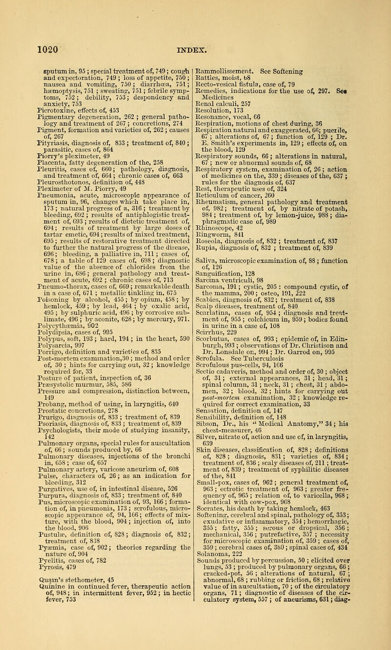 sputum in, 95 ; special treatment of, 749; cougt and expectoration, 749 ; loss of appetite, 750 ; nausea and vomiting, 750; diarrhoea, 751; haemoptysis, 751 ; sweating, 751; febrile symp- toms, 752; debility, 753; despondency and anxiety, 753 Picrotoxine, effects of, 453 Pigmentary degeneration, 262 ; general patho- logy and treatment of 267 ; concretions, 274 Pigment, formation and varieties of, 262 ; causes of, 267 Pityriasis, diagnosis of, 833 ; treatment of, 840 ; parasitic, cases of, 864 Piorry's pleximeter, 49 Placenta, fatty degeneration of the, 258 Plem-itis, cases of, 660; pathology,  and treatment of, 664; chronic cases of, 663 Pleurosthotonos, definition of, 448 Pleximeter of M. Piorry, 49 Pneumonia, acute, microscopic appearance of sputum in, 96, changes which take place in, 173 ; natural progress of a, 316 ; treatment by bleeding, 692 ; results of antiphlogistic treat- ment of, 693 ; results of dietetic treatment of, 694; results of treatment by large doses of tartar emetic, 694; results of mixed treatment, 695 ; results of restorative treatment directed to further the natural progress of the disease, 696; bleeding, a palliative in, 711; cases of, 678 ; a table of 129 cases of, 698; diagnostic value of the absence of chlorides from the lu-ine in, 686; general pathology and treat- ment of acute, 692 ; chronic cases of, 713 Pneumo-thorax, cases of, 669; remarkable death in a case of, 671 ; metallic tinlding in, 675 Poisoning by alcohol, 455 ; by opiimi, 458 ; by hemlock, 459 ; by lead, 464 ; by oxalic acid, 495 ; by sulphuric acid, 496 ; by corrosive sub- limate, 496 ; by aconite, 628; by mercury, 971. Polycythfemia, 902 Polydipsia, cases of, 995 Polypus, soft, 193 ; hard, 194 ; in the heart, 590 Polysarcia, 997 Porrigo, definition and varieties of, 835 Post-mortem exammation,30 ; method and order of, 30 ; hints for carrying out, 32 ; knowledge lequiied for, 33 Posture of patient, inspection of, 36 Praesystolic murmur, 585, 586 Pressure and compression, distinction between, 149 Probang, method of using, in laryngitis, 640 Prostatic concretions, 278 Prurigo, dmgnosis of, 833 ; treatment of, 839 Psoriasis, diagnosis of, 833 ; treatment of, 839 Psychologists, their mode of studying insanity, 142 Pulmonary org-ans, special rules for auscultation of, 66; sounds produced by, 66 Pulmonary diseases, injections of the bronchi in, 058 ; case of, 657 Pulmonary artery, varicose aneurism of, 608 Pulse, characters of, 26; as an indication for bleeding, 312 Purgatives, use of, in intestinal disease, 526 Purpura, diagnosis of, 833 ; treatment of, 840 Pus, microscopic examination of, 93, 166 ; forma- tion of, in pneumonia, 173 ; scrofulous, micro- scopic appearance of, 94, 166; effects of mix- ture, with the blood, 904; injection of, into the blood, 906 Pustule, definition of, 828; diagnosis of, 832; treatment of, 838 Pyaemia, case of, 902; theories regarding the nature of, 904 Pyelitis, oases of, 782 Pyrosis, 479 Quam's stethometer, 45 Quinine in continued fever, therapeutic action of, 948; in intermittent fever, 952 ; in hectic fever, 753 Sea Eammollissement. See Softening Eattles, moist, bS Eecto-vesical fistula, case of, 79 Kemedies, indications for the use of; 297. Medicines Eenal calculi, 257 Resolution, 173 Kesonance, vocal, 66 Kespiration, motions of chest during, 36 Bespu-ation natural and exaggerated, 66; puerile, 67 ; alterations of, 67 ; function of, 129 ; Dr. E. Smith's experiments in, 129 ; effects of, on the blood, 129 Respiratory sounds, 66 ; alterations in natural, 67 ; new or abnormal sounds of, 68 Respiratory system, examination of, 26 ; action of medicines on the, 339 ; diseases of the, 637 ; rules for the diagnosis of, 637 Rest, therapeutic uses of, 324 Reticulum of cancer, 260 Rheumatism, general pathologjf and treatment of, 982; treatment of, by nitrate of potash, 984; treatment of, by lemon-juice, 988; dia- phragmatic case of, 989 Rhinoscope, 42 Ringworm, 841 Roseola, diagnosis of, 832 ; treatment of, 837 Rupia, diagnosis of, 832 ; treatment of, 839 Saliva, microscopic examination of, 88 ; function of, 126 Sanguification, 128 Sarcina ventriculi, 98 Sarcoma, 191; cystic, 205 : compound cystic, of the mamma, 200 ; osteo, 191, 222 Scabies, diagnosis of, 832; treatment of, 838 Scalp diseases, treatment of, 840 Scarlatina, cases of, 954 ; diagnosis and treat- ment of, 955 ; colchicum in, 959 ; bodies found in urine in a case of, 108 Scirrhus, 229 Scorbutus, cases of, 993 ; epidemic of, in Edin- burgh, 993 ; observations of Dr. Christison and Dr. Lonsdale on, 994 ; Dr. Garrod on, 995 Scrofula. See Tuberculosis Scrofulous pus-cells, 94, 1C6 Sootio cadaveris, method and order of, 30 ; object of, 31; external appearances, 31; head, 31; spinal column, 31; neck, 31; chest, 31; abdo- men, 32; blood, 32 ; hints for carrying out post-mortem, examination, 32 ; knowledge re- quh-ed for correct examination, 33 Sensation, definition of, 147 Sensibility, definition of, 148 Sibson, Dr., his  Medical Anatomy, 34; his chest-measurer, 46 Silver, nitrate of, action and use of, in laryngitis, 639 Skin diseases, classification of, 828 ; definitions of, 828 ; diagnosis, 831; varieties of, 834; treatment of, 836 ; scaly diseases of, 211 ; treat- ment of, 839 ; treatment of syphilitic diseases of the, 841 Small-pox, cases of, 962 ; general treatment of, 963 ; ectrotic treatment of, 963 ; greater fre- jiuency of, 965 ; relation of, to varicella, 968 ; identical with cow-pox, 968 Socrates, his death by taking hemlock, 463 Softening, cerebral and spinal, pathology of, 353; exudative or inflammatory, 354 ; hemorrhagic, 355 ; fatty, 355; serous or dropsical, 356 ; mechanical, 356 ; putrefactive, 357 ; necessity for microscopic examination of, 359 ; cases of, 359 ; cerebral cases of, 380 ; spinal cases of, 434 Solanoma, 222 Sounds produced by percussion, 50 ; elicited over lungs, 53 ; produced by pulmonary organs, 66 ; cracked-pot, 56 ; alterations of natural, 67 ; abnormal, 68 ; rubbing or friction, 68 ; relative value of in auscultation, 70 ; of the circulatoiy organs, 71; diagnostic of diseases of the cir- culatory system, 557 ; of aneurisms, 631; diag-