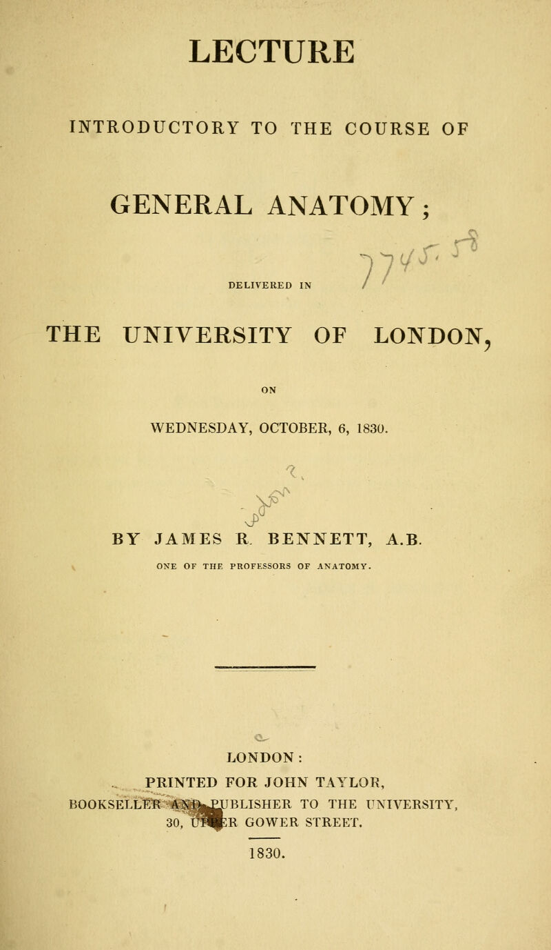 LECTURE INTRODUCTORY TO THE COURSE OF GENERAL ANATOMY; DELIVERED IN THE UNIVERSITY OF LONDON, ON WEDNESDAY, OCTOBER, 6, 1830. BY JAMES R BENNETT, A.B. V ONE OF THE PROFESSORS OF ANATOMY. LONDON: . PRINTED FOR JOHN TAYLOR, BOOKSELLl^ A5fn|£IIBLISHER TO THE UNIVERSITY, 30, U^:R GOWER STREET. 1830.