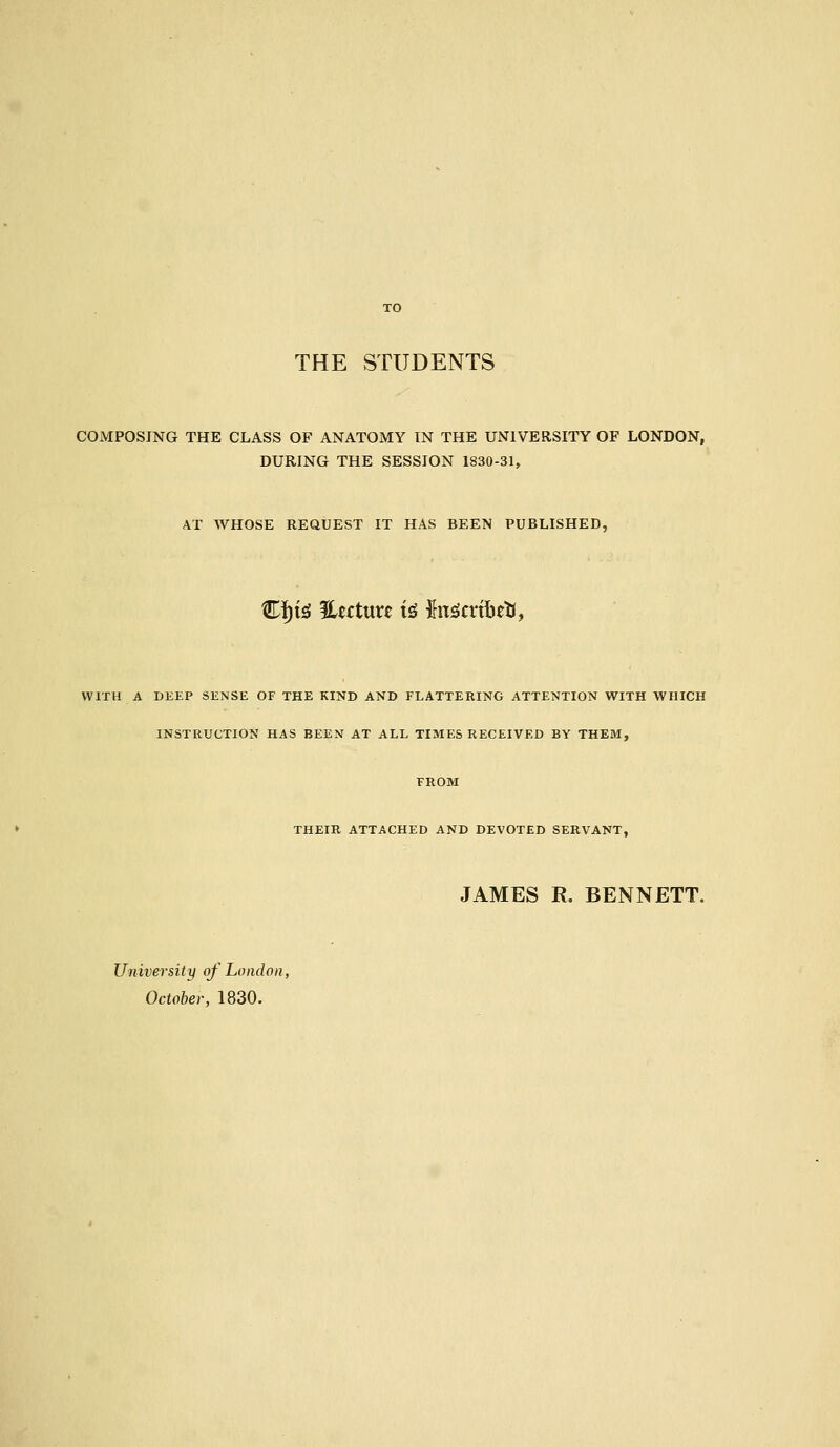 THE STUDENTS COMPOSING THE CLASS OF ANATOMY IN THE UNIVERSITY OF LONDON, DURING THE SESSION 1830-31, AT WHOSE REQUEST IT HAS BEEN PUBLISHED, C!)i^ %tctuxt i^ hx^cvihttiy WITH A DKEP SENSE OF THE KIND AND FLATTERING ATTENTION WITH WHICH INSTRUCTION HAS BEEN AT ALL TIMES RECEIVED BY THEM, FROM THEIR ATTACHED AND DEVOTED SERVANT, JAMES R. BENNETT. University of London, October, 1830.