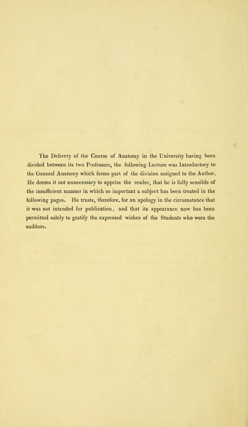 divided between its two Professors, the following Lecture was Introductory to the General Anatomy which forms part of the division assigned to the Author. He deems it not unnecessary to apprize the reader, that he is fully sensible of the insufficient manner in which so important a subject has been treated in the following pages. He trusts, therefore, for an apology in the circumstance that it was not intended for publication, and that its appearance now has been permitted solely to gratify the expressed wishes of the Students who were the auditors.