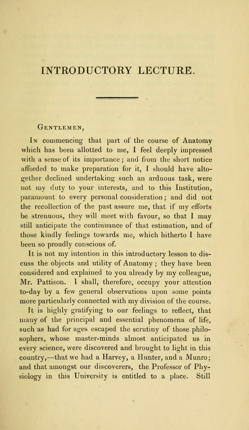 INTRODUCTORY LECTURE Gentlemen In commencing that part of the course of Anatomy which has been allotted to me, I feel deeply impressed with a sense of its importance; and from the short notice afforded to make preparation for it, I should have alto- gether declined undertakino- such an arduous task, were not my duty to your interests, and to this Institution, paramount to every personal consideration; and did not the recollection of the past assure me, that if my efforts be strenuous, they will meet with favour, so that I may still anticipate the continuance of that estimation, and of those kindly feelings towards me, which hitherto I have been so proudly conscious of. It is not my intention in this introductory lesson to dis- cuss the objects and utility of Anatomy ; they have been considered and explained to you already by my colleague, Mr. Pattison. 1 shall, therefore, occupy your attention to-day by a few general observations upon some points more particularly connected with my division of the course. It is highly gratifying to our feelings to reflect, that many of the principal and essential phenomena of life, such as had for ages escaped the scrutiny of those philo- sophers, whose master-minds almost anticipated us in every science, were discovered and brought to light in this country,—that we had a Harvey, a Hunter, and a Munro; and that amongst our discoverers, the Professor of Phy- siology in this University is entitled to a place. Still