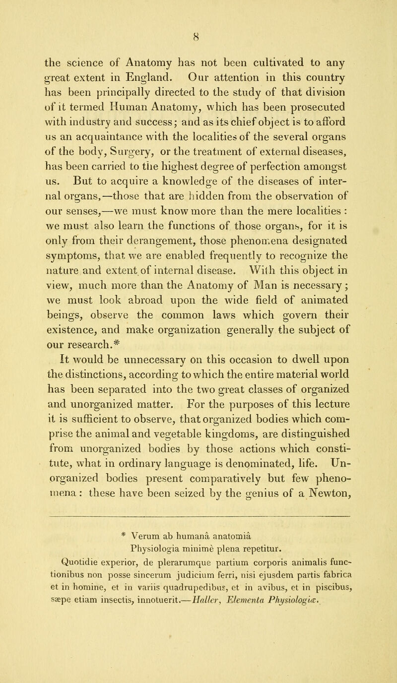 the science of Anatomy has not been cultivated to any great extent in England. Our attention in this country has been principally directed to the study of that division of it termed Human Anatomy, which has been prosecuted with industry and success; and as its chief object is to afford us an acquaintance with the localities of the several organs of the body, Surgery, or the treatment of external diseases, has been carried to the highest degree of perfection amongst us. But to acquire a knowledge of the diseases of inter- nal organs,—those that are hidden from the observation of our senses,—we must know more than the mere localities : we must also learn the functions of those organs, for it is only from their derangement, those phenomena designated symptoms, that we are enabled frequently to recognize the nature and extent of internal disease. With this object in view, much more than the Anatomy of Man is necessary; we must look abroad upon the wide field of animated beings, observe the common laws which govern their existence, and make organization generally the subject of our research.* It would be unnecessary on this occasion to dwell upon the distinctions, according to which the entire material world has been separated into the two great classes of organized and unorganized matter. For the purposes of this lecture it is sufficient to observe, that organized bodies which com- prise the animal and vegetable kingdoms, are distinguished from unorganized bodies by those actions which consti- tute, what in ordinary language is denominated, life. Un- organized bodies present comparatively but few pheno- mena : these have been seized by the genius of a Newton, * Verum ab humana anatomia Physiologia minime plena repetitur. Quotidie experior, de plerarumque partium corporis animalis func- tionibus non posse sincerum judicium ferri, nisi ejusdem partis fabrica et in homine, et in variis quadrupedibu?, et in avibus, et in piscibus, ssepe etiam insectis, innotuerit.— Bailer, Elementa Phi/siologla.