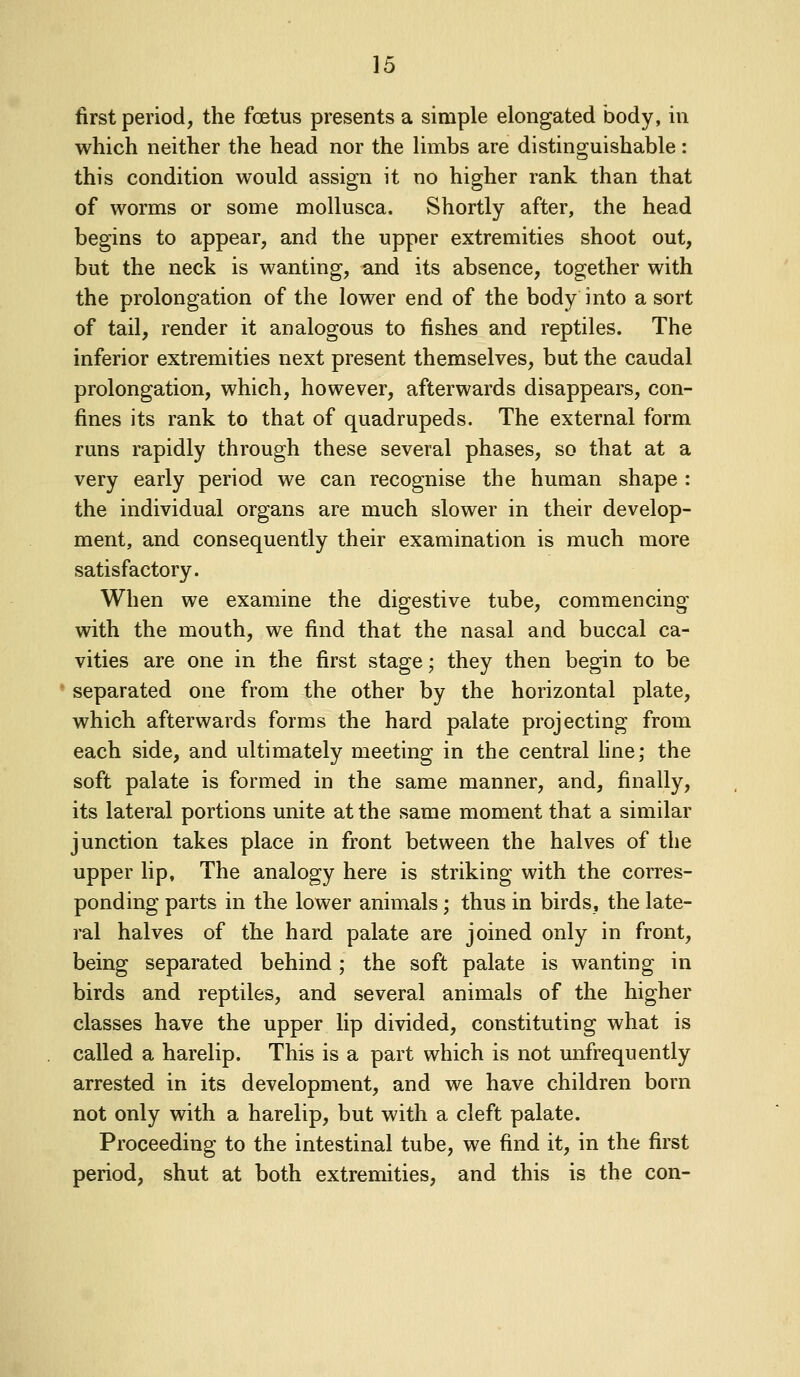 first period, the foetus presents a simple elongated body, in which neither the head nor the limbs are distinguishable: this condition would assign it no higher rank than that of worms or some mollusca. Shortly after, the head begins to appear, and the upper extremities shoot out, but the neck is wanting, and its absence, together with the prolongation of the lower end of the body into a sort of tail, render it analogous to fishes and reptiles. The inferior extremities next present themselves, but the caudal prolongation, which, however, afterwards disappears, con- fines its rank to that of quadrupeds. The external form runs rapidly through these several phases, so that at a very early period we can recognise the human shape : the individual organs are much slower in their develop- ment, and consequently their examination is much more satisfactory. When we examine the digestive tube, commencing with the mouth, we find that the nasal and buccal ca- vities are one in the first stage; they then begin to be separated one from the other by the horizontal plate, which afterwards forms the hard palate projecting from each side, and ultimately meeting in the central fine; the soft palate is formed in the same manner, and, finally, its lateral portions unite at the same moment that a similar junction takes place in front between the halves of the upper lip. The analogy here is striking with the corres- ponding parts in the lower animals; thus in birds, the late- ral halves of the hard palate are joined only in front, being separated behind; the soft palate is wanting in birds and reptiles, and several animals of the higher classes have the upper lip divided, constituting what is called a harelip. This is a part which is not unfrequently arrested in its developuient, and we have children born not only with a harelip, but with a cleft palate. Proceeding to the intestinal tube, we find it, in the first period, shut at both extremities, and this is the con-