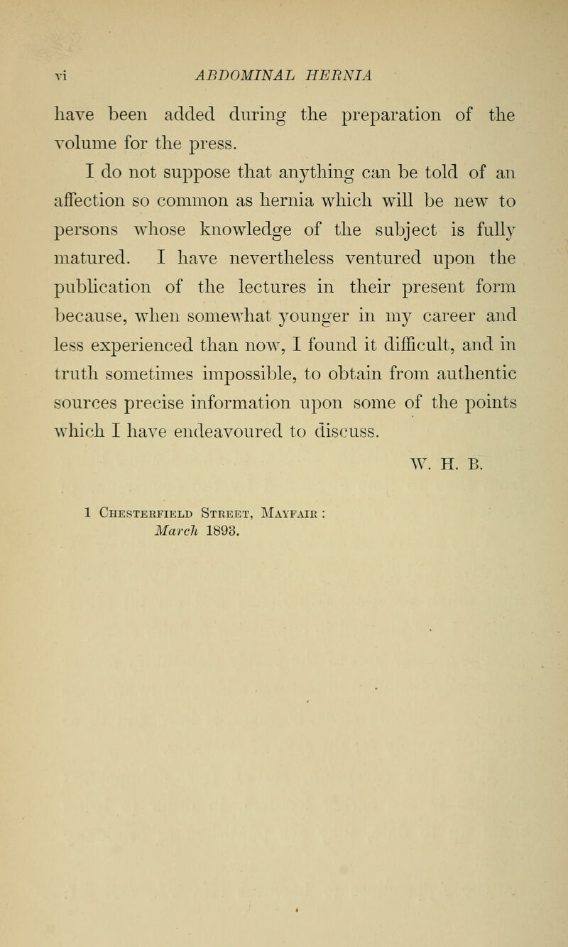 liave been added during the preparation of the volume for the press. I do not suppose that anything can be told of an affection so common as hernia which will be new to persons whose knowledge of the subject is fully matured. I have nevertheless ventured uj)on the pubhcation of the lectures in their present form because, when somewhat younger in my career and less experienced than now, I found it difficult, and in truth sometimes impossible, to obtain from authentic sources precise information upon some of the points which I have endeavoured to discuss. W. H. B. 1 Chesterfield Street, Mayfaie March 1893.