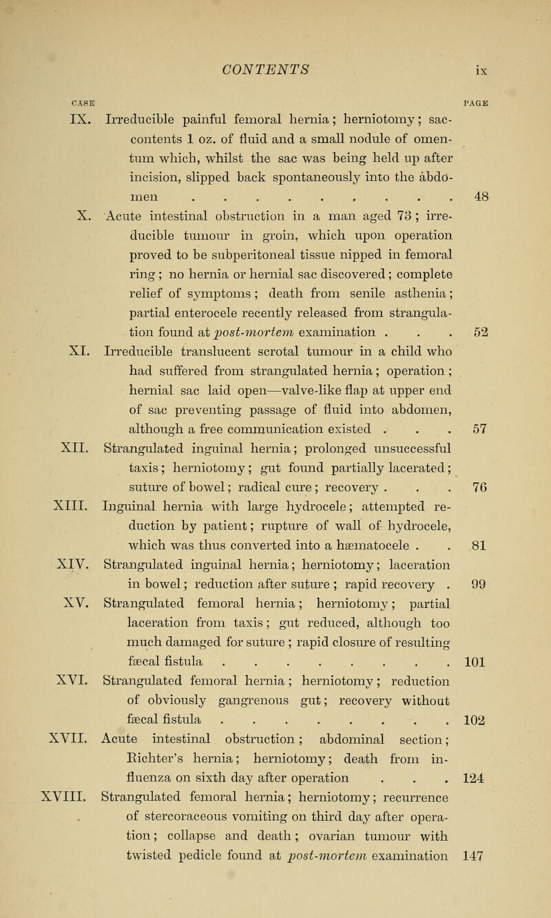 C.tSE PAGE IX. Irreducible painful femoral hernia; herniotomy; sac- contents 1 oz. of fluid and a smaU nodule of omen- tum which, whilst the sac was being held up after incision, slipped back spontaneously into the abdo- men 48 X. Acute intestinal obstruction in a man aged 73 ; irre- ducible tumour in groin, which upon operation proved to be subperitoneal tissue nipped in femoral ring; no hernia or hernial sac discovered; complete relief of symptoms ; death from senile asthenia; partial enterocele recently released from strangula- tion found at ]jost-7nortem examination ... 52 XI. Irreducible translucent scrotal tumour in a child who had suffered from strangulated hernia ; operation ; hernial sac laid open—valve-like flap at upper end of sac preventing passage of fluid into abdomen, although a free communication existed ... 57 XII. Strangulated inguinal hernia; prolonged unsuccessful taxis; herniotomy; gut found partially lacerated; suture of bowel; radical cure; recovery ... 76 XIII. Inguinal hernia with large hydrocele; attempted re- duction by patient; rupture of wall of hydrocele, which was thus converted into a haematocele . . 81 XIV. Strangulated inguinal hernia; herniotomy; laceration in bowel; reduction after suture ; rapid recovery . 99 XV. Strangulated femoral hernia; herniotomy; partial laceration from taxis; gut reduced, although too much damaged for sutm^e ; rapid closure of resulting fsecal fistula 101 XVI. Strangulated femoral hernia ; herniotomy ; reduction of obviously gangrenous gut; recovery without faecal fistula 102 XVII. Acute intestinal obstruction; abdominal section; Eichter's hernia; herniotomy; death from in- fluenza on sixth day after operation . . . 124 XVIII. Strangulated femoral hernia; herniotomy; recurrence of stercoraceous vomiting on third day after opera- tion ; collapse and death; ovarian tumour with twisted pedicle found at post-mortem examination 147