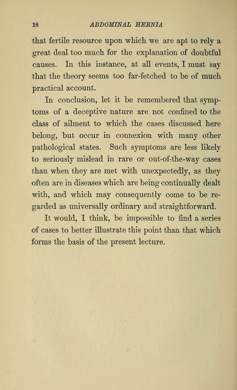 that fertile resource upon whicli we are apt to rely a great deal too much for the explanation of doubtful causes. In this instance, at all events, I must say that the theory seems too far-fetched to be of much practical account. In conclusion, let it be remembered that symp- toms of a deceptive nature are not confined to the class of ailment to which the cases discussed here belong, but occur in connexion with many other pathological states. Such symptoms are less likely to seriously mislead in rare or out-of-the-way cases than when they are met with unexpectedly, as they often are in diseases which are being continually dealt with, and which may consequently come to be re- garded as universally ordinary and straightforward. It would, I think, be impossible to find a series of cases to better illustrate this point than that which forms the basis of the present lecture.