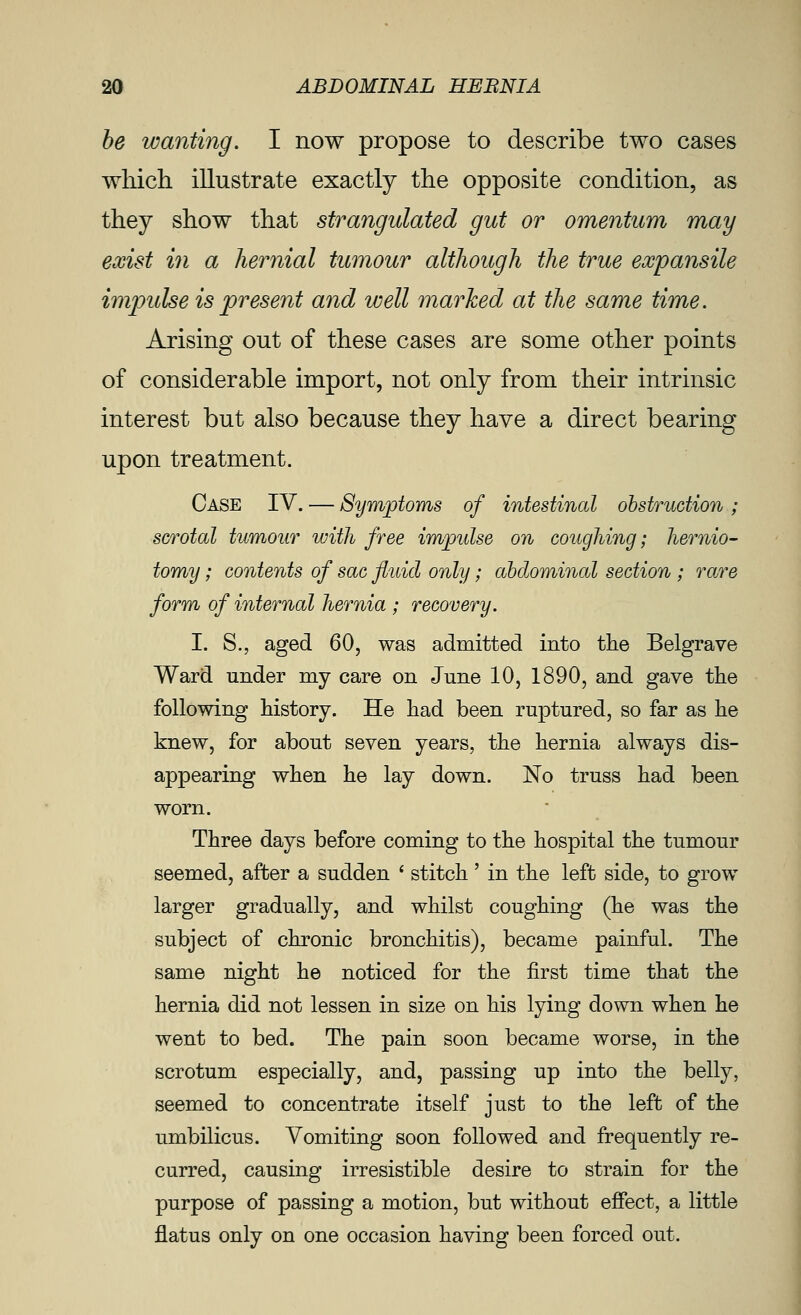be wanting. I now propose to describe two cases which illustrate exactly the opposite condition, as they show that strangulated gut or omentum may exist in a hernial tumour although the true expansile impulse is present and well marked at the same time. Arising out of these cases are some other points of considerable import, not only from their intrinsic interest but also because they have a direct bearing upon treatment. Case IV. — Symjotoms of intestinal ohstruction; scrotal tumour with free impulse on coughing; hernio- tomy ; contents of sac fluid only; ahdominal section ; rare form of internal hernia ; recovery. I. S., aged 60, was admitted into the Belgrave Ward under my care on June 10, 1890, and gave the following history. He had been ruptured, so far as he knew, for about seven years, the hernia always dis- appearing when he lay down. No truss had been worn. Three days before coming to the hospital the tumour seemed, after a sudden * stitch' in the left side, to grow larger gradually, and whilst coughing (he was the subject of chronic bronchitis), became painful. The same night he noticed for the first time that the hernia did not lessen in size on his lying down when he went to bed. The pain soon became worse, in the scrotum especially, and, passing up into the belly, seemed to concentrate itself just to the left of the umbilicus. Vomiting soon followed and frequently re- curred, causing irresistible desire to strain for the purpose of passing a motion, but without effect, a little flatus only on one occasion having been forced out.