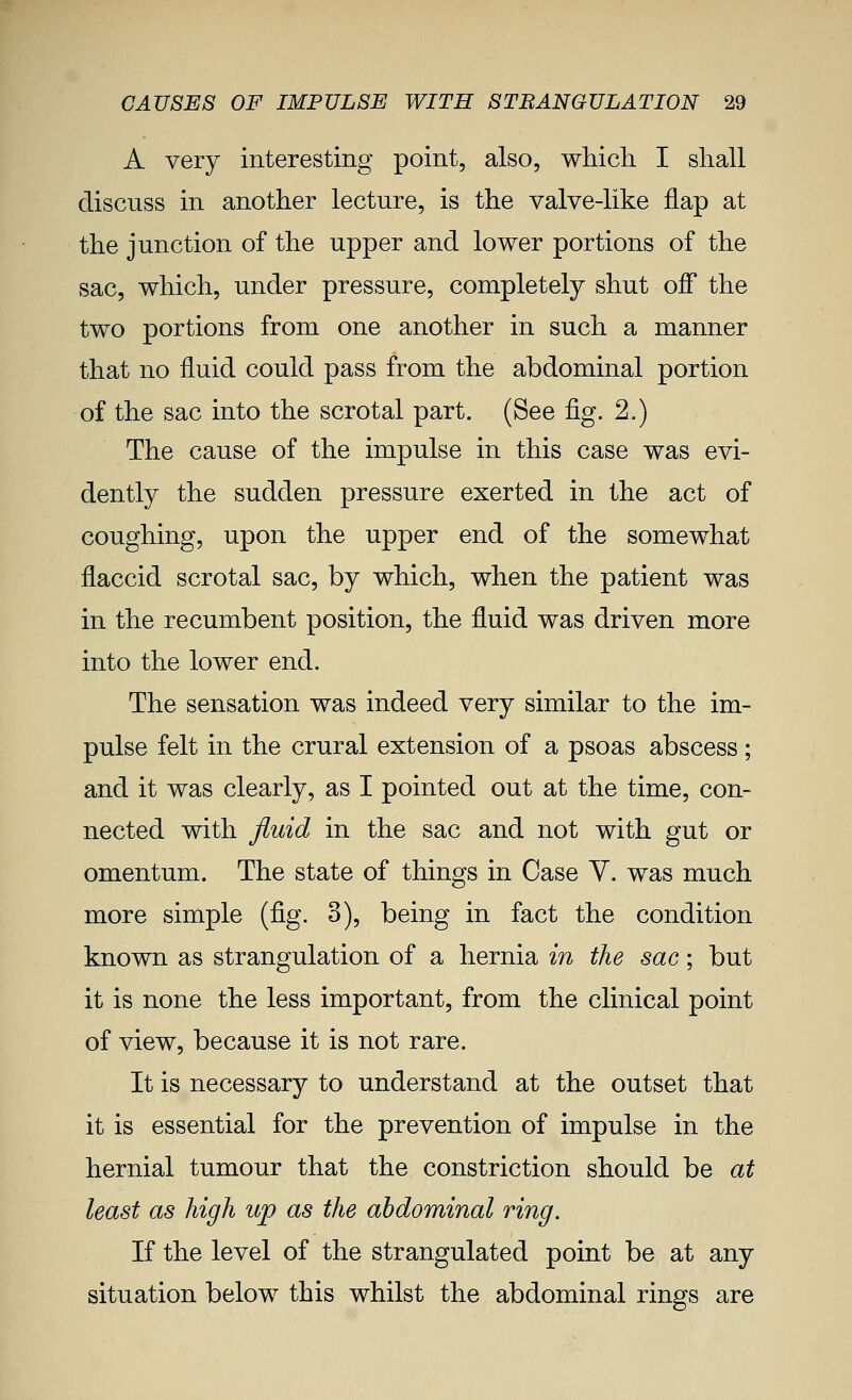 A very interesting point, also, which I shall discuss in another lecture, is the valve-like flap at the junction of the upper and lower portions of the sac, which, under pressure, completely shut off the two portions from one another in such a manner that no fluid could pass from the abdominal portion of the sac into the scrotal part. (See 'Q.g. 2.) The cause of the impulse in this case was evi- dently the sudden pressure exerted in the act of coughing, upon the upper end of the somewhat flaccid scrotal sac, by which, when the patient was in the recumbent position, the fluid was driven more into the lower end. The sensation was indeed very similar to the im- pulse felt in the crural extension of a psoas abscess ; and it was clearly, as I pointed out at the time, con- nected with fluid in the sac and not with gut or omentum. The state of things in Case Y. was much more simple {^g. 3), being in fact the condition known as strangulation of a hernia in the sac; but it is none the less important, from the clinical point of view, because it is not rare. It is necessary to understand at the outset that it is essential for the prevention of impulse in the hernial tumour that the constriction should be at least as high up as the abdominal ring. If the level of the strangulated point be at any situation below this whilst the abdominal rings are