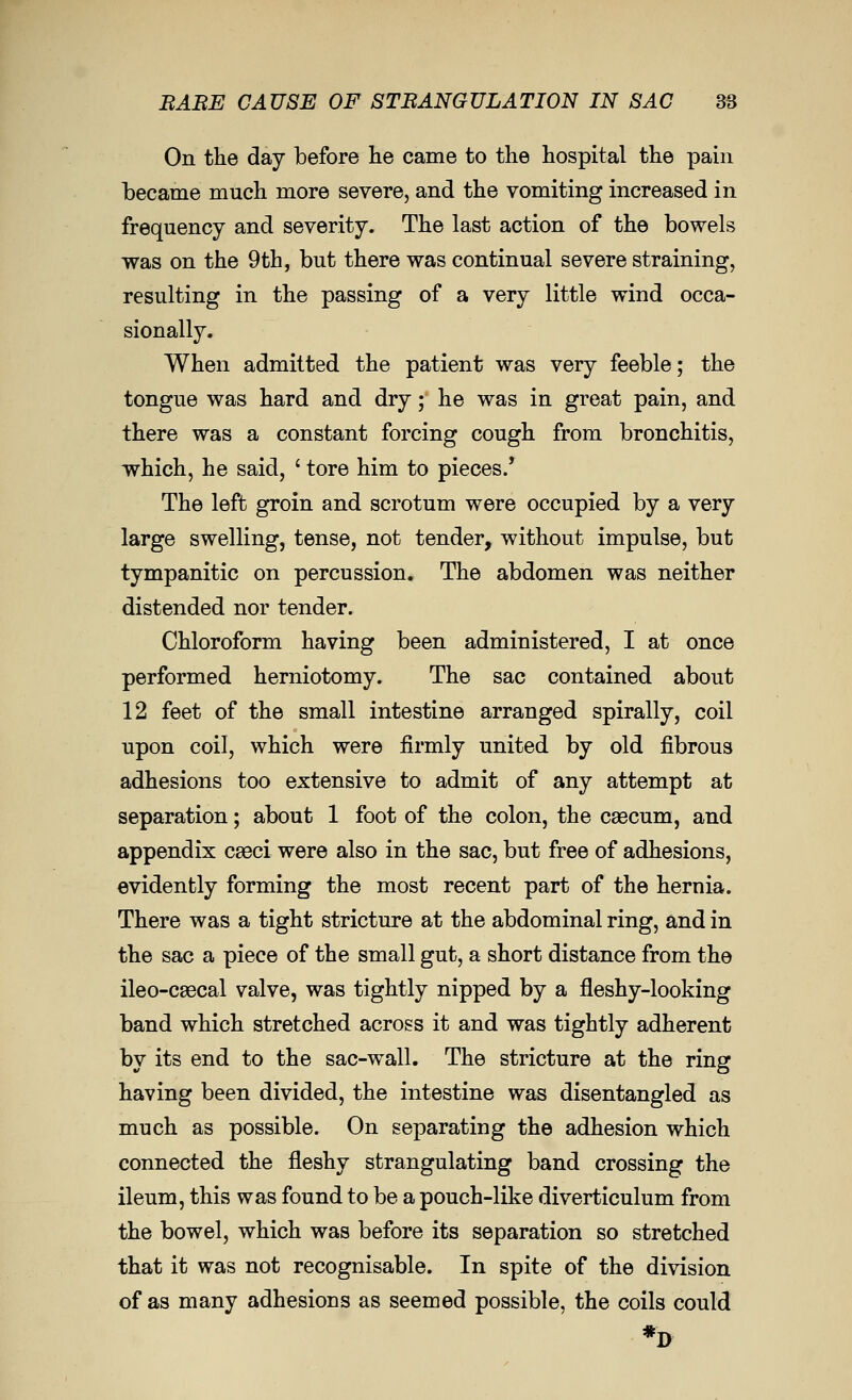 BABE CAUSE OF 8TBANGULATI0N IN SAC 3S On the day before he came to the hospital the pain became much more severe, and the vomiting increased in frequency and severity. The last action of the bowels was on the 9th, but there was continual severe straining, resulting in the passing of a very little wind occa- sionally. When admitted the patient was very feeble; the tongue was hard and dry; he was in great pain, and there was a constant forcing cough from bronchitis, which, he said, ' tore him to pieces/ The left groin and scrotum were occupied by a very large swelling, tense, not tender, without impulse, but tympanitic on percussion. The abdomen was neither distended nor tender. Chloroform having been administered, I at once performed herniotomy. The sac contained about 12 feet of the small intestine arranged spirally, coil upon coil, which were firmly united by old fibrous adhesions too extensive to admit of any attempt at separation; about 1 foot of the colon, the caecum, and appendix caeci were also in the sac, but free of adhesions, evidently forming the most recent part of the hernia. There was a tight stricture at the abdominal ring, and in the sac a piece of the small gut, a short distance from the ileo-caecal valve, was tightly nipped by a fleshy-looking band which stretched across it and was tightly adherent by its end to the sac-wall. The stricture at the ring having been divided, the intestine was disentangled as much as possible. On separating the adhesion which connected the fleshy strangulating band crossing the ileum, this was found to be a pouch-like diverticulum from the bowel, which was before its separation so stretched that it was not recognisable. In spite of the division of as many adhesions as seemed possible, the coils could *D