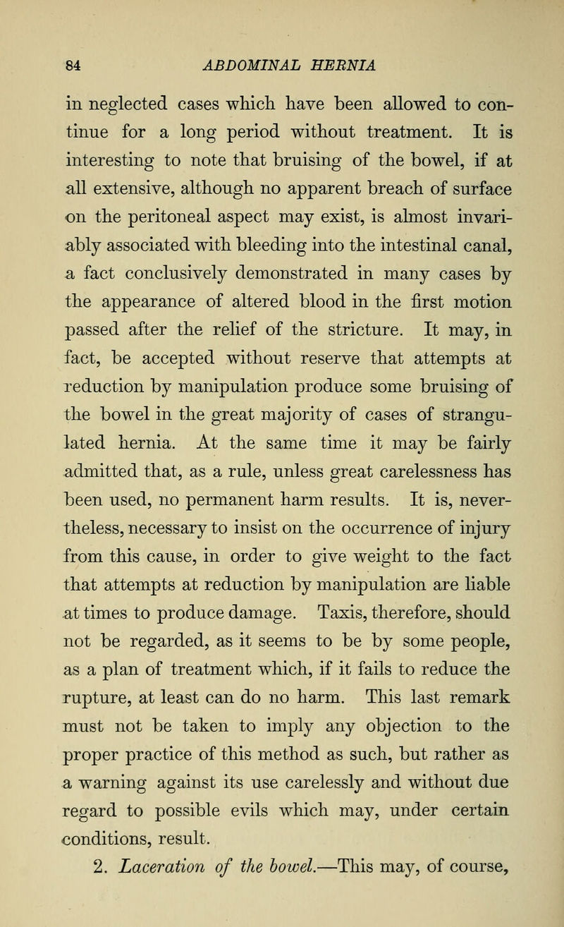 in neglected cases which have been allowed to con- tinue for a long period without treatment. It is interesting to note that bruising of the bowel, if at all extensive, although no apparent breach of surface on the peritoneal aspect may exist, is almost invari- ably associated with bleeding into the intestinal canal, a fact conclusively demonstrated in many cases by the appearance of altered blood in the first motion passed after the relief of the stricture. It may, in fact, be accepted without reserve that attempts at reduction by manipulation produce some bruising of the bowel in the great majority of cases of strangu- lated hernia. At the same time it may be fairly admitted that, as a rule, unless great carelessness has been used, no permanent harm results. It is, never- theless, necessary to insist on the occurrence of injury from this cause, in order to give weight to the fact that attempts at reduction by manipulation are liable at times to produce damage. Taxis, therefore, should not be regarded, as it seems to be by some people, as a plan of treatment which, if it fails to reduce the rupture, at least can do no harm. This last remark must not be taken to imply any objection to the proper practice of this method as such, but rather as a warning against its use carelessly and without due regard to possible evils which may, under certain conditions, result. 2. Laceration of the bowel.—This may, of course.