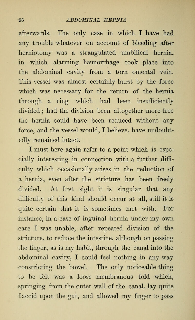 afterwards. The only case in which I have had any trouble whatever on account of bleeding after herniotomy was a strangulated umbilical hernia, in which alarming haemorrhage took place into the abdominal cavity from a torn omental vein. This vessel was almost certainly burst by the force which was necessary for the return of the hernia through a ring which had been insufficiently divided; had the division been altogether more free the hernia could have been reduced without any force, and the vessel would, I believe, have undoubt- edly remained intact. I must here again refer to a point which is espe- cially interesting in connection with a further diffi- culty which occasionally arises in the reduction of a hernia, even after the stricture has been freely divided. At first sight it is singular that any difficulty of this kind should occur at all, still it is quite certain that it is sometimes met with. For instance, in a case of inguinal hernia under my own care I was unable, after repeated division of the stricture, to reduce the intestine, although on passing the finger, as is my habit, through the canal into the abdominal cavity, I could feel nothing in any way constricting the bowel. The only noticeable thing to be felt was a loose membranous fold which, springing from the outer wall of the canal, lay quite flaccid upon the gut, and allowed my finger to pass