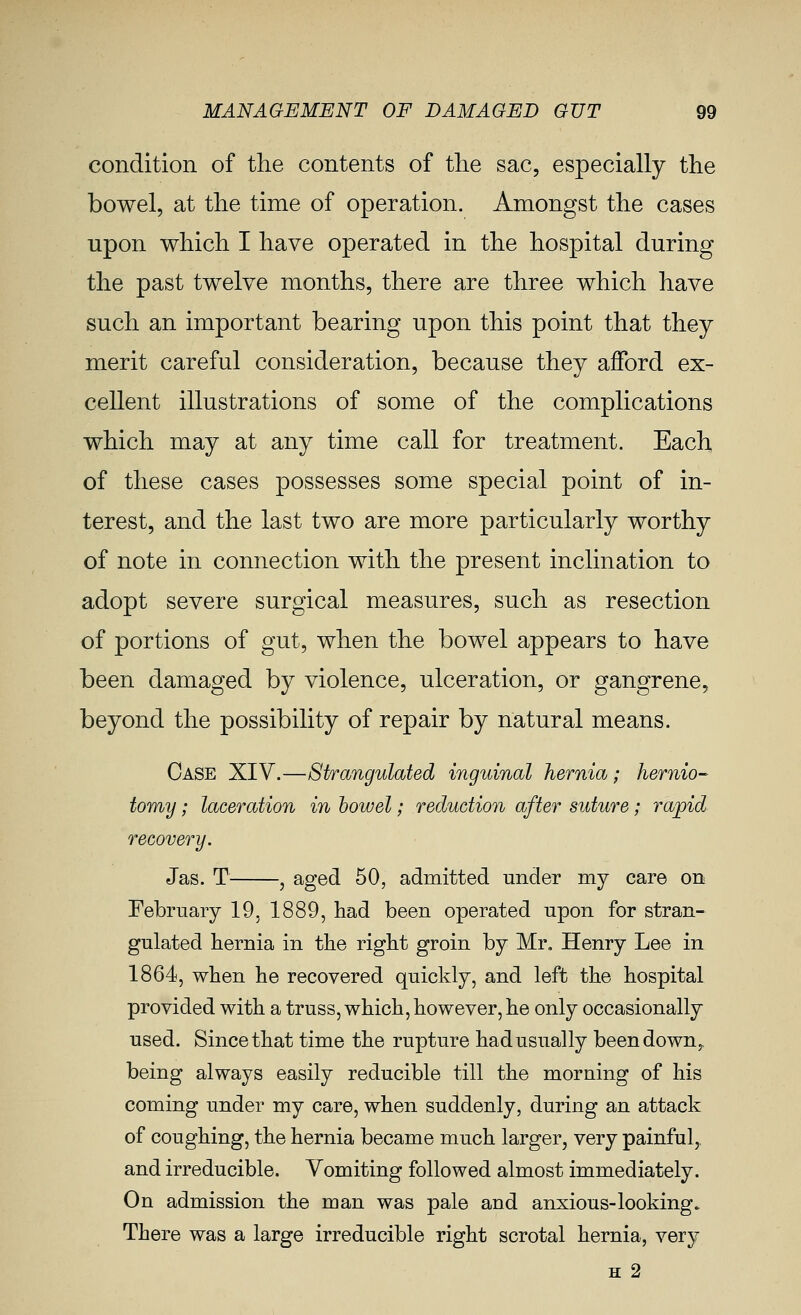 condition of the contents of tlie sac, especially the bowel, at tlie time of operation. Amongst the cases upon which I have operated in the hospital during the past twelve months, there are three which have such an important bearing upon this point that they merit careful consideration, because they afford ex- cellent illustrations of some of the complications which may at any time call for treatment. Each, of these cases possesses some special point of in- terest, and the last two are more particularly worthy of note in connection with the present inclination to adopt severe surgical measures, such as resection of portions of gut, when the bowel appears to have been damaged by violence, ulceration, or gangrene, beyond the possibility of repair by natural means. Case XIV.—Strangulated inguinal hernia; hernio- tomy ; laceration in bowel; reduction after suture; rajpid recovery. Jas. T , aged 50, admitted under my care on February 19, 1889, had been operated upon for stran- gulated hernia in the right groin by Mr, Henry Lee in 1864, when he recovered quickly, and left the hospital provided with a truss, which, however, he only occasionally used. Since that time the rupture had usually been down,, being always easily reducible till the morning of his coming under my care, when suddenly, during an attack of coughing, the hernia became much larger, very painful,, and irreducible. Vomiting followed almost immediately. On admission the man was pale and anxious-looking. There was a large irreducible right scrotal hernia, very H 2