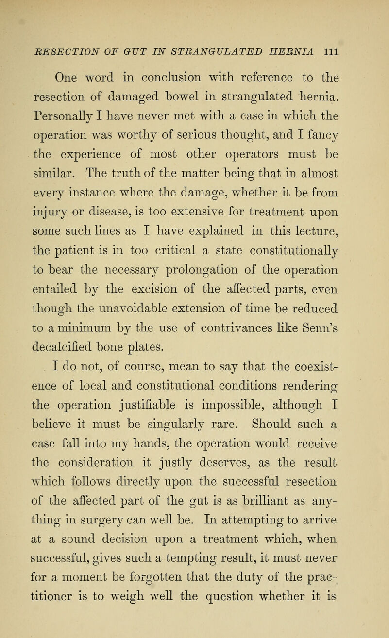 One word in conclusion with reference to the resection of damaged bowel in strangulated hernia. Personally I have never met with a case in which the operation was worthy of serious thought, and I fancy the experience of most other operators must be similar. The truth of the matter being that in almost every instance where the damage, whether it be from injury or disease, is too extensive for treatment upon some such lines as I have explained in this lecture, the patient is in too critical a state constitutionally to bear the necessary prolongation of the operation entailed by the excision of the affected parts, even though the unavoidable extension of time be reduced to a minimum by the use of contrivances like Senn's decalcified bone plates. I do not, of course, mean to say that the coexist- ence of local and constitutional conditions rendering the operation justifiable is impossible, although I believe it must be singularly rare. Should such a case fall into my hands, the operation would receive the consideration it justly deserves, as the result which follows directly upon the successful resection of the affected part of the gut is as brilliant as any- thing in surgery can well be. In attempting to arrive at a sound decision upon a treatment which, when successful, gives such a tempting result, it must never for a moment be forgotten that the duty of the prac- titioner is to weigh well the question whether it is