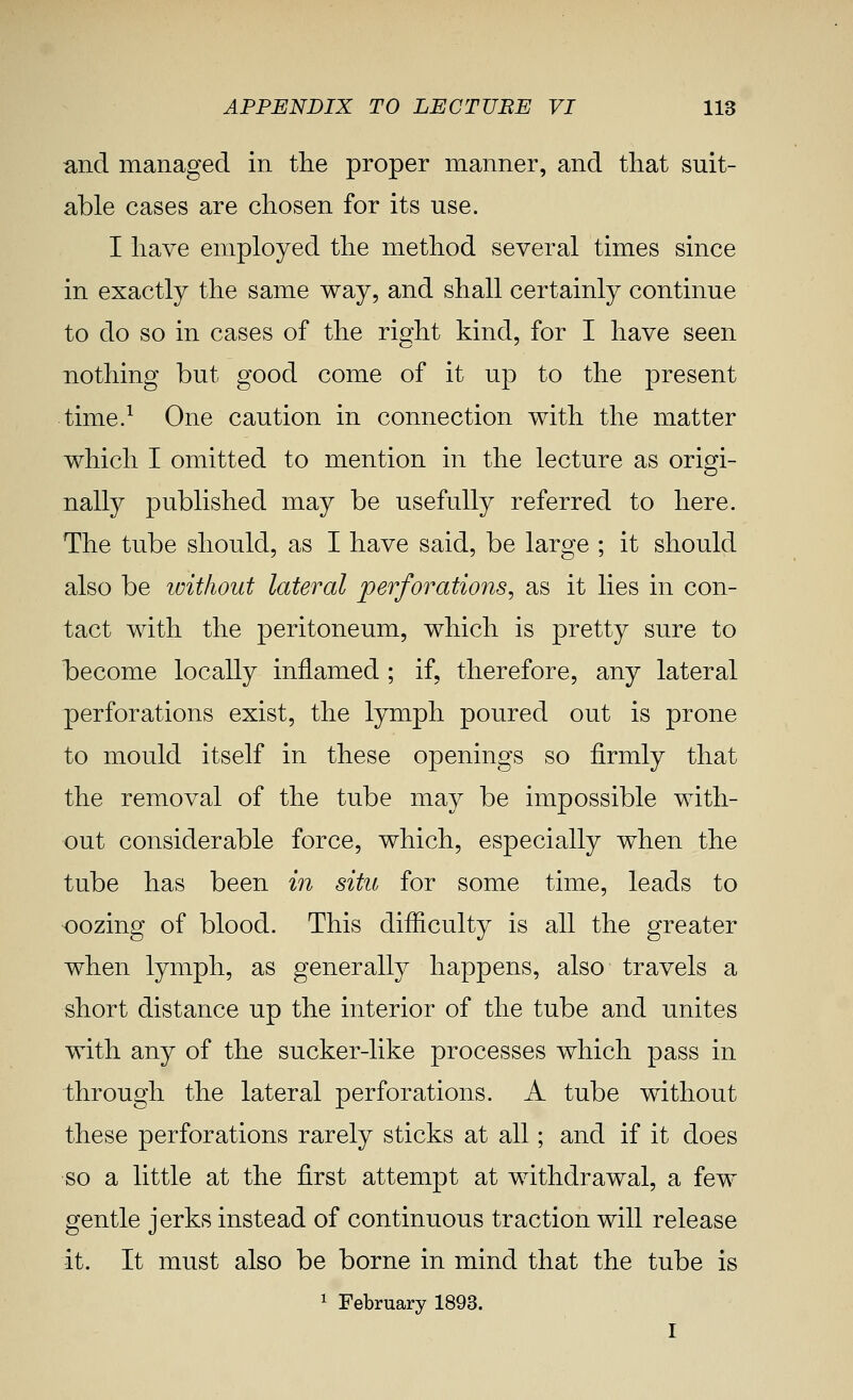 and managed in the proper manner, and that suit- able cases are chosen for its use. I have employed the method several times since in exactly the same way, and shall certainly continue to do so in cases of the right kind, for I have seen nothing but good come of it up to the present time.^ One caution in connection with the matter which I omitted to mention in the lecture as origi- nally published may be usefully referred to here. The tube should, as I have said, be large ; it should also be ivithout lateral perforations, as it lies in con- tact with the peritoneum, which is pretty sure to become locally inflamed ; if, therefore, any lateral perforations exist, the lymph poured out is prone to mould itself in these openings so firmly that the removal of the tube may be impossible with- out considerable force, which, especially when the tube has been m situ for some time, leads to oozing of blood. This difficulty is all the greater when lymph, as generally happens, also travels a short distance up the interior of the tube and unites with any of the sucker-like processes which pass in through the lateral perforations. A tube without these perforations rarely sticks at all; and if it does so a little at the first attempt at withdrawal, a few gentle jerks instead of continuous traction will release it. It must also be borne in mind that the tube is 1 February 1893.