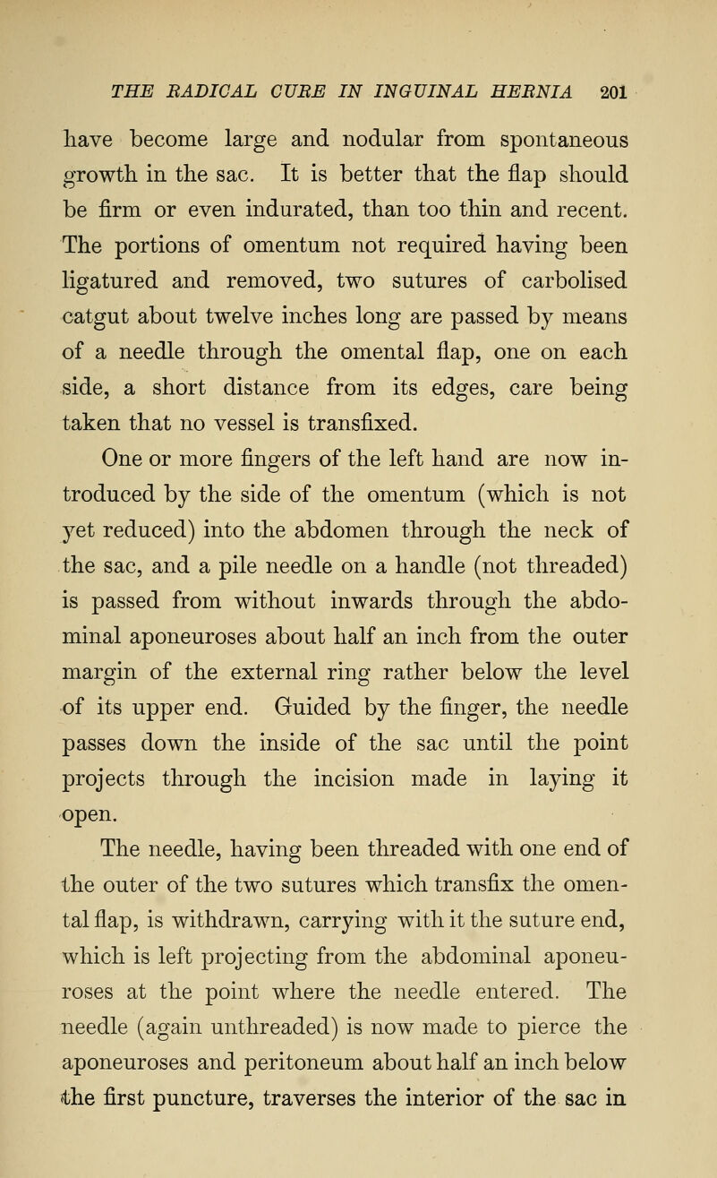 have become large and nodular from spontaneous growth in the sac. It is better that the flap should be firm or even indurated, than too thin and recent. The portions of omentum not required having been ligatured and removed, two sutures of carbolised catgut about twelve inches long are passed by means of a needle through the omental flap, one on each side, a short distance from its edges, care being taken that no vessel is transfixed. One or more fingers of the left hand are now in- troduced by the side of the omentum (which is not yet reduced) into the abdomen through the neck of the sac, and a pile needle on a handle (not threaded) is passed from without inwards through the abdo- minal aponeuroses about half an inch from the outer margin of the external ring rather below the level of its upper end. Guided by the finger, the needle passes down the inside of the sac until the point projects through the incision made in laying it open. The needle, having been threaded with one end of the outer of the two sutures which transfix the omen- tal flap, is withdrawn, carrying with it the suture end, which is left projecting from the abdominal aponeu- roses at the point where the needle entered. The needle (again unthreaded) is now made to pierce the aponeuroses and peritoneum about half an inch below the first puncture, traverses the interior of the sac in