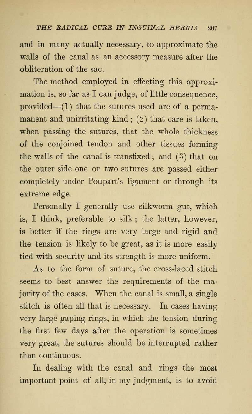 and in many actually necessary, to approximate the walls of the canal as an accessory measure after the obliteration of the sac. The method employed in effecting this approxi- mation is, so far as I can judge, of little consequence, provided—(1) that the sutures used are of a perma- manent and unirritating kind; (2) that care is taken, when passing the sutures, that the whole thickness of the conjoined tendon and other tissues forming the walls of the canal is transfixed; and (3) that on the outer side one or two sutures are passed either completely under Poupart's ligament or through its extreme edge. Personally I generally use silkworm gut, which is, I think, preferable to silk ; the latter, however, is better if the rings are very large and rigid and the tension is likely to be great, as it is more easily tied with security and its strength is more uniform. As to the form of suture, the cross-laced stitch seems to best answer the requirements of the ma- jority of the cases. When the canal is small, a single stitch is often all that is necessary. In cases having very large gaping rings, in which the tension during the first few days after the operation is sometimes very great, the sutures should be interrupted rather than continuous. In dealing with the canal and rings the most important point of all, in my judgment, is to avoid