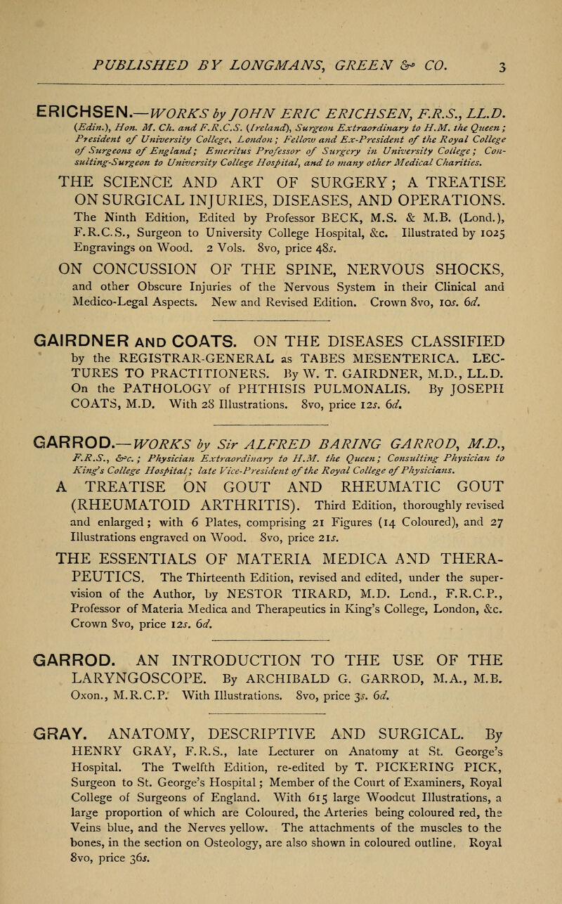 ERICHSEN.—^O^i^^- by JOHN ERIC ERICHSEN, E.R.S., LL.D. (Edm.), Hon. M. Ch. and F.R.C.S. {Ireland), Surgeon Extraordinary to H.M. the Qjieen; President of University College, London; Felloiu and Ex-President of the Royal College of Surgeons of England; Emeritus Professor of Surgery in University College; Con- sulting-Surgeon to University College Hospital, and to many other Medical Charities, THE SCIENCE AND ART OF SURGERY; A TREATISE ON SURGICAL INJURIES, DISEASES, AND OPERATIONS. The Ninth Edition, Edited by Professor BECK, M.S. & M.B. (Lond.), F.R.C.S., Surgeon to University College Hospital, &c. Illustrated by 1025 Engravings on Wood. 2 Vols. 8vo, price 48^-. ON CONCUSSION OF THE SPINE, NERVOUS SHOCKS, and other Obscure Injuries of the Nervous System in their Clinical and Medico-Legal Aspects. New and Revised Edition. Crown 8vo, los. 6d. GAIRDNER and COATS. ON THE DISEASES CLASSIFIED by the REGISTRAR-GENERAL as TABES MESENTERICA. LEC- TURES TO PRACTITIONERS. By W. T. GAIRDNER, M.D., LL.D. On the PATHOLOGY of PHTHISIS PULMONALIS. By JOSEPH COATS, M.D. With 28 Illustrations. 8vo, price 12s. 6d. Q/KRROD,—WORKS by Sir ALFRED BARING GARROD, M.D., F.R.S., &=€.; Physician Extraordinary to H.M. the Qtieen; Consulting Physician to King's College Hospital; late Vice-President of the Royal College of Physicians. A TREATISE ON GOUT AND RHEUMATIC GOUT (RHEUMATOID ARTHRITIS). Third Edition, thoroughly revised and enlarged; with 6 Plates, comprising 21 Figures (14 Coloured), and 27 Illustrations engraved on Wood. 8vo, price 2\s. THE ESSENTIALS OF MATERIA MEDICA AND THERA- PEUTICS. The Thirteenth Edition, revised and edited, under the super- vision of the Author, by NESTOR TIRARD, M.D. Lend., F.R.C.P., Professor of Materia Medica and Therapeutics in King's College, London, &c. Crown Svo, price \2s. 6d. GARROD. AN INTRODUCTION TO THE USE OF THE LARYNGOSCOPE. By ARCHIBALD G. GARROD, M.A., M.B. Oxon., M.R.C.P. With Illustrations. 8vo, price 3^. 6d. GRAY. ANATOMY, DESCRIPTIVE AND SURGICAL. By HENRY GRAY, F.R.S., late Lecturer on Anatomy at St. George's Hospital. The Twelfth Edition, re-edited by T. PICKERING PICK, Surgeon to St. George's Hospital; Member of the Court of Examiners, Royal College of Surgeons of England. With 615 large Woodcut Illustrations, a large proportion of which are Coloured, the Arteries being coloured red, the Veins blue, and the Nerves yellow. The attachments of the muscles to the bones, in the section on Osteology, are also shown in coloured outline, Royal Svo, price 36J.