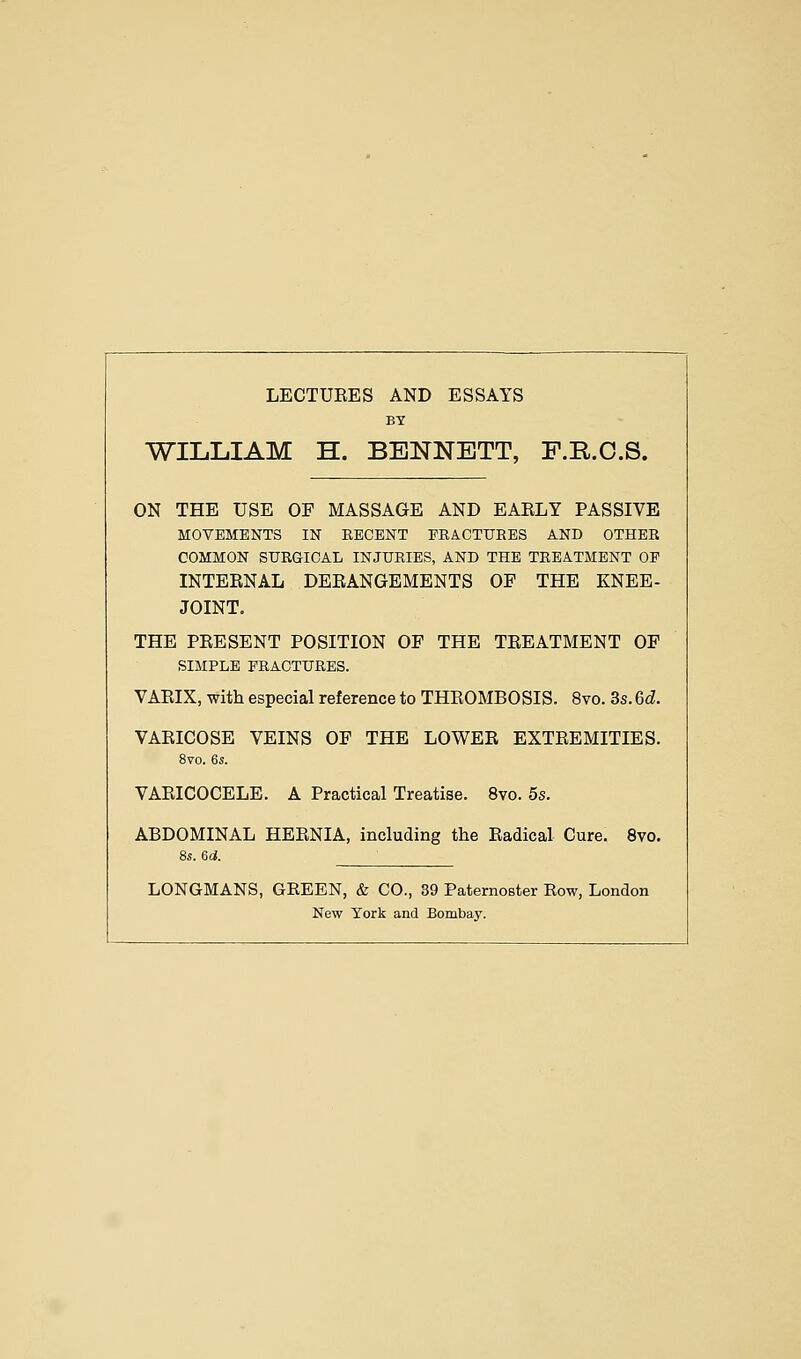 LECTUEES AND ESSAYS BY WILLIAM H. BENNETT, F.R.O.S. ON THE USE OF MASSAGE AND EAELY PASSIVE MOVEMENTS IN EECENT FRACTURES AND OTHER COMMON SURGICAL INJURIES, AND THE TREATMENT OF INTEENAL DEEANGEMENTS OF THE KNEE- JOINT. THE PEESENT POSITION OF THE TEEATMENT OF SIMPLE FRACTURES. VAEIX, with especial reference to THROMBOSIS. 8vo. 3s. 6d. VAEICOSE VEINS OF THE LOWEE EXTEEMITIES. 8vo. 6s. VAEICOCELE. A Practical Treatise. 8vo. 5s. ABDOMINAL HEENIA, including the Radical Cure. 8vo. 8s. 6d. LONGMANS, GEEEN, & CO., 39 Paternoeter Row, London New York and Bombay.