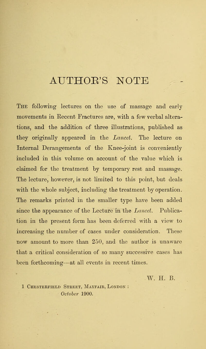 AUTHOR'S NOTE The following lectures on the use of massage and early movements in Eecent Fractures are, with a few verbal altera- tions, and the addition of three illustrations, published as they originally appeared in the Lancet. The lecture on Internal Derangements of the Knee-joint is conveniently included in this volume on account of the value which is claimed for the treatment by temporary rest and massage. The lecture, however, is not limited to this point, but deals with the whole subject, including the treatment by operation. The remarks printed in the smaller type have been added since the appearance of the Lecture in the Lancet. Publica- tion in the present form has been deferred with a view to increasing the number of cases under consideration. These now amount to more than 250, and the author is unaware that a critical consideration of so many successive cases has been forthcoming—at all events in recent times. W. H. B. 1 Chesterfield Street, Mayfair, London : October 1900.