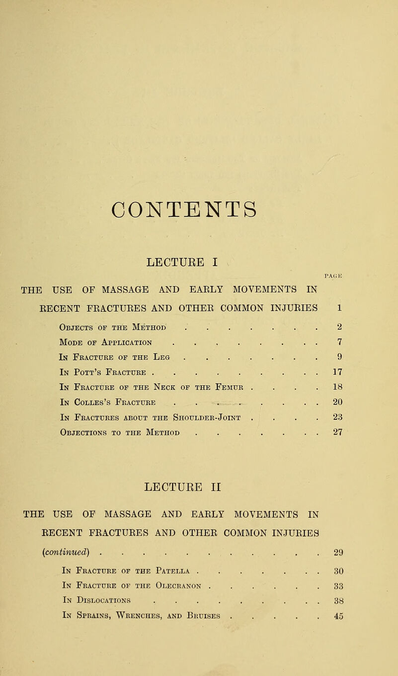 CONTENTS LECTURE I PAGE THE USE OF MASSAGE AND EAELY MOVEMENTS IN RECENT FRACTURES AND OTHER COMMON INJURIES 1 Objects of the Method 2 Mode of Application 7 In Fracture of the Leg 9 In Pott's Fracture 17 In Fracture of the Neck of the Femur .... 18 In Colles's Fracture . . . , . . . . 20 In Fractures about the Shoulder-Joint .... 23 Objections to the Method 27 LECTURE II THE USE OF MASSAGE AND EARLY MOVEMENTS IN RECENT FRACTURES AND OTHER COMMON INJURIES (continued) 29 In Fracture of the Patella . 30 In Fracture of the Olecranon 33 In Dislocations 38 In Sprains, Wrenches, and Bruises 45