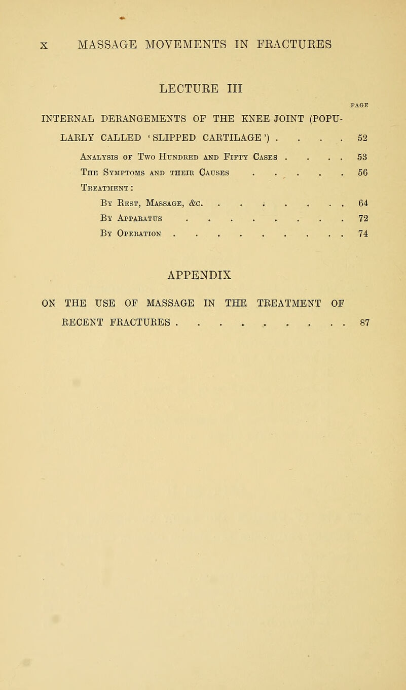 MASSAGE MOVEMENTS IN FEACTUEES LECTUEE III PAGE INTERNAL DERANGEMENTS OF THE KNEE JOINT (POPU- LARLY CALLED 'SLIPPED CARTILAGE') . . . 52 Analysis of Two Hundred and Fifty Cases . . . . 53 The Symptoms and their Causes 56 Treatment : By Rest, Massage, &c. . . • . . . . 64 By Apparatus 72 By Operation 74 APPENDIX ON THE USE OF MASSAGE IN THE TREATMENT OF RECENT FRACTURES 87