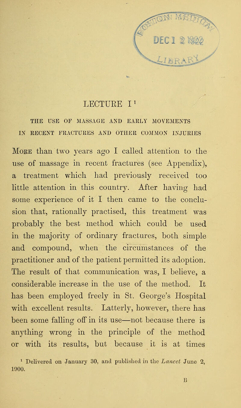 THE USE OF MASSAGE AND EARLY MOVEMENTS IN RECENT FRACTURES AND OTHER COMMON INJURIES More than two years ago I called attention to the use of massage in recent fractures (see Appendix), a treatment which had previously received too little attention in this country. After having had some experience of it I then came to the conclu- sion that, rationally practised, this treatment was probably the best method which could be used in the majority of ordinary fractures, both simple and compound, when the circumstances of the practitioner and of the patient permitted its adoption. The result of that communication was, I believe, a considerable increase in the use of the method. It has been employed freely in St. George's Hospital with excellent results. Latterly, however, there has been some falling off in its use—not because there is anything wrong in the principle of the method or with its results, but because it is at times 1 Delivered on January 30, and published in the Lancet June 2, 1900.