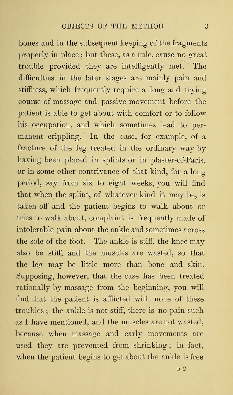 bones and in the subsequent keeping of the fragments properly in place ; but these, as a rule, cause no great trouble provided they are intelligently met. The difficulties in the later stages are mainly pain and stiffness, which frequently require a long and trying course of massage and passive movement before the patient is able to get about with comfort or to follow his occupation, and which sometimes lead to per- manent crippling. In the case, for example, of a fracture of the leg treated in the ordinary way by having been placed in splints or in plaster-of-Paris, or in some other contrivance of that kind, for a long period, say from six to eight weeks, you will find that when the splint, of whatever kind it may be, is taken off and the patient begins to walk about or tries to walk about, complaint is frequently made of intolerable pain about the ankle and sometimes across the sole of the foot. The ankle is stiff, the knee may also be stiff, and the muscles are wasted, so that the leg may be little more than bone and skin. Supposing, however, that the case has been treated rationally by massage from the beginning, you will find that the patient is afflicted with none of these troubles ; the ankle is not stiff, there is no pain such as I have mentioned, and the muscles are not wasted, because when massage and early movements are used they are prevented from shrinking ; in fact, when the patient begins to get about the ankle is free B 2