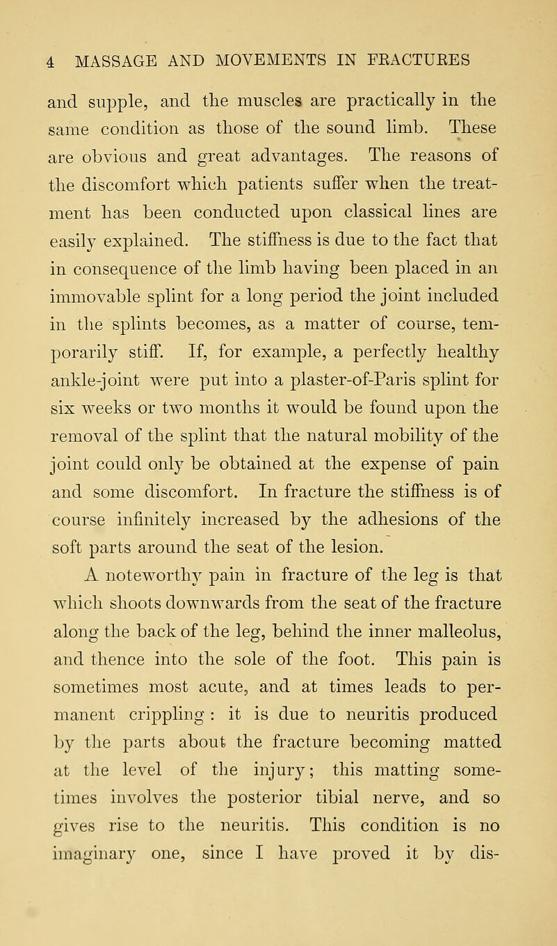 and supple, and the muscles are practically in the same condition as those of the sound limb. These are obvious and great advantages. The reasons of the discomfort which patients suffer when the treat- ment has been conducted upon classical lines are easily explained. The stiffness is due to the fact that in consequence of the limb having been placed in an immovable splint for a long period the joint included in the splints becomes, as a matter of course, tem- porarily stiff. If, for example, a perfectly healthy ankle-joint were put into a plaster-of-Paris splint for six weeks or two months it would be found upon the removal of the splint that the natural mobility of the joint could only be obtained at the expense of pain and some discomfort. In fracture the stiffness is of course infinitely increased by the adhesions of the soft parts around the seat of the lesion. A noteworthy pain in fracture of the leg is that which shoots downwards from the seat of the fracture along the back of the leg, behind the inner malleolus, and thence into the sole of the foot. This pain is sometimes most acute, and at times leads to per- manent crippling : it is due to neuritis produced by the parts about the fracture becoming matted at the level of the injury; this matting some- times involves the posterior tibial nerve, and so gives rise to the neuritis. This condition is no imaginary one, since I have proved it by dis-