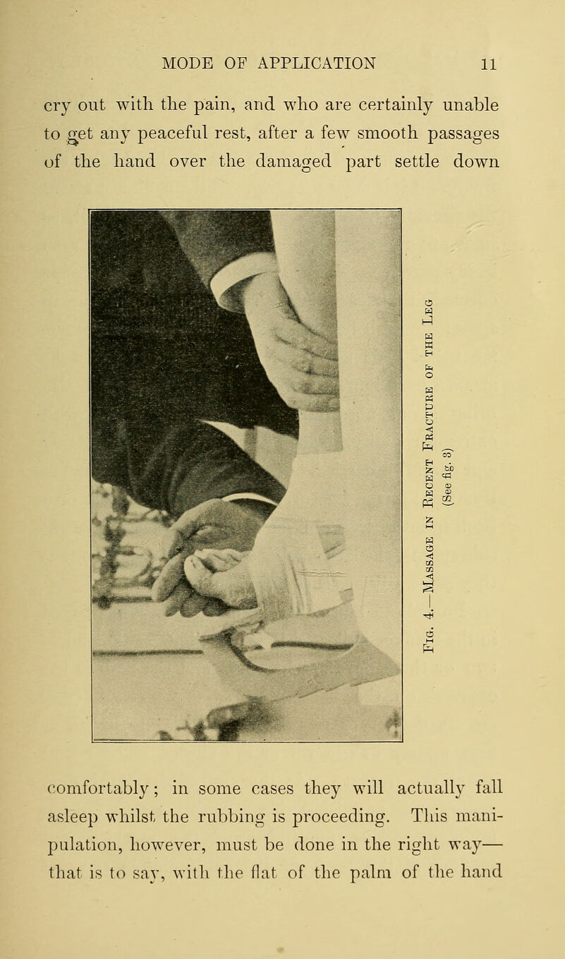 cry out with the pain, and who are certainly unable to get any peaceful rest, after a few smooth passages of the hand over the damaged part settle down CO O <D comfortably; in some cases they will actually fall asleep whilst the rubbing is proceeding. This mani- pulation, however, must be done in the right way— that is to say, with the flat of the palm of the hand