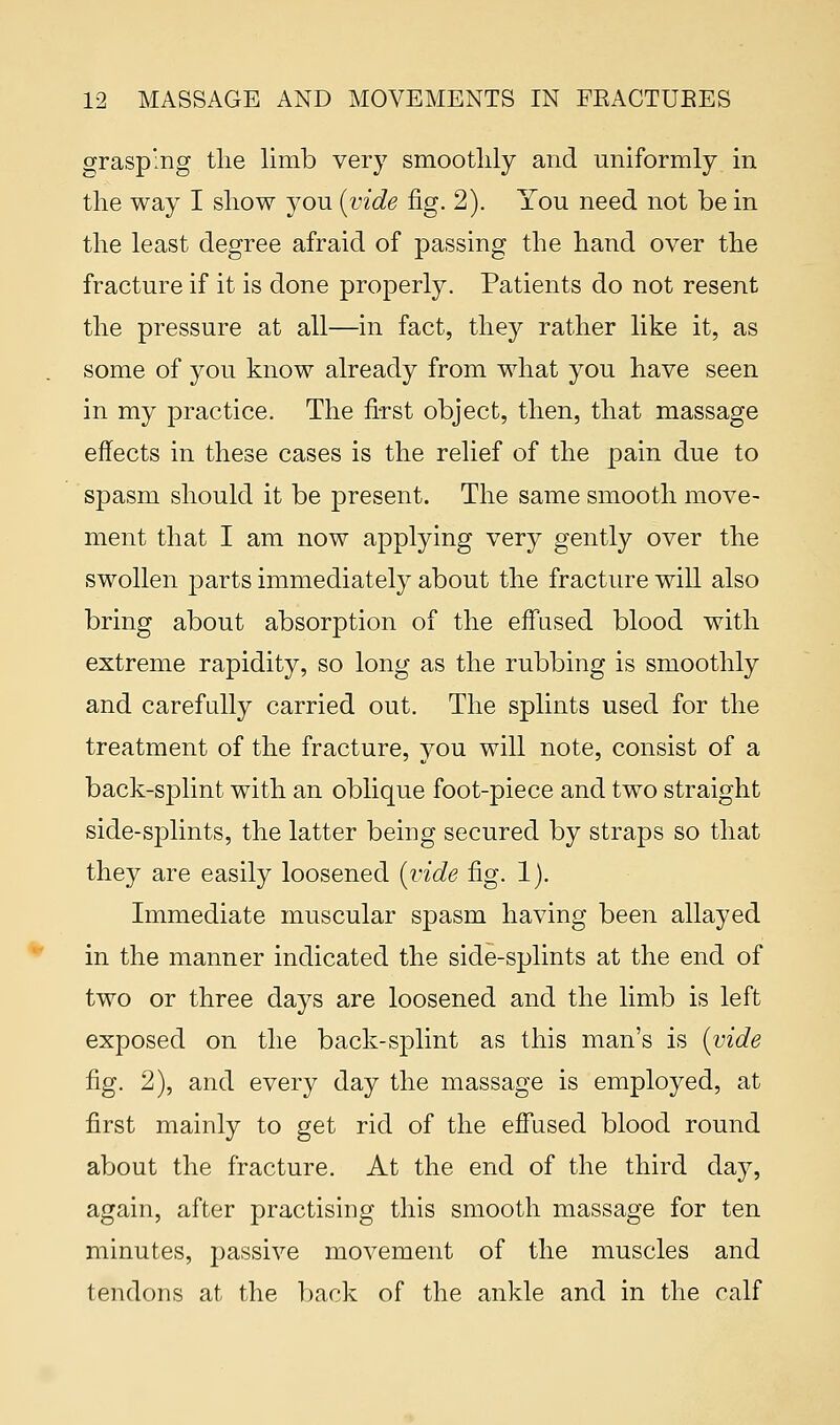 grasping the limb very smoothly and uniformly in the way I show you (vide fig. 2). You need not be in the least degree afraid of passing the hand over the fracture if it is done properly. Patients do not resent the pressure at all—in fact, they rather like it, as some of you know already from what you have seen in my practice. The first object, then, that massage effects in these cases is the relief of the pain due to spasm should it be present. The same smooth move- ment that I am now applying very gently over the swollen parts immediately about the fracture will also bring about absorption of the effused blood with extreme rapidity, so long as the rubbing is smoothly and carefully carried out. The splints used for the treatment of the fracture, you will note, consist of a back-splint with an oblique foot-piece and two straight side-splints, the latter being secured by straps so that they are easily loosened (vide fig. 1). Immediate muscular spasm having been allayed in the manner indicated the side-splints at the end of two or three days are loosened and the limb is left exposed on the back-splint as this man's is (vide fig. 2), and every day the massage is employed, at first mainly to get rid of the effused blood round about the fracture. At the end of the third day, again, after practising this smooth massage for ten minutes, passive movement of the muscles and tendons at the back of the ankle and in the calf