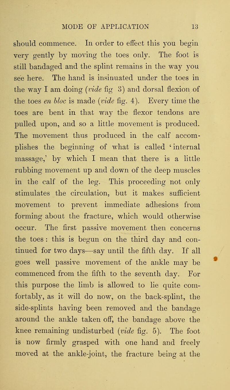 should commence. In order to effect this you begin very gently by moving the toes only. The foot is still bandaged and the splint remains in the way you see here. The hand is insinuated under the toes in the waj71 am doing (vide fig 3) and dorsal flexion of the toes en bloc is made (vide fig. 4). Every time the toes are bent in that way the flexor tendons are pulled upon, and so a little movement is produced. The movement thus produced in the calf accom- plishes the beginning of what is called ' internal massage,' by which I mean that there is a little rubbing movement up and down of the deep muscles in the calf of the leg. This proceeding not only stimulates the circulation, but it makes sufficient movement to prevent immediate adhesions from forming about the fracture, which would otherwise occur. The first passive movement then concerns the toes : this is begun on the third day and con- tinued for two days—say until the fifth day. If all goes well passive movement of the ankle may be commenced from the fifth to the seventh day. For this purpose the limb is allowed to lie quite com- fortably, as it will do now, on the back-splint, the side-splints having been removed and the bandage around the ankle taken off, the bandage above the knee remaining undisturbed (vide fig. 5). The foot is now firmly grasped with one hand and freely moved at the ankle-joint, the fracture being at the