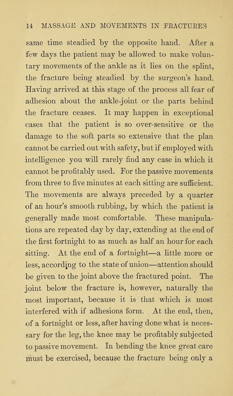 same time steadied by the opposite hand. After a few days the patient may be allowed to make volun- tary movements of the ankle as it lies on the splint, the fracture being steadied by the surgeon's hand. Having arrived at this stage of the process all fear of adhesion about the ankle-joint or the parts behind the fracture ceases. It may happen in exceptional cases that the patient is so over-sensitive or the damage to the soft parts so extensive that the plan cannot be carried out with safety, but if employed with intelligence you will rarely find any case in which it cannot be profitably used. For the passive movements from three to five minutes at each sitting are sufficient. The movements are always preceded by a quarter of an hour's smooth rubbing, by which the patient is generally made most comfortable. These manipula- tions are repeated day by day, extending at the end of the first fortnight to as much as half an hour for each sitting. At the end of a fortnight—a little more or less, according to the state of union—attention should be given to the joint above the fractured point. The joint below the fracture is, however, naturally the most important, because it is that which is most interfered with if adhesions form. At the end, then, of a fortnight or less, after having done what is neces- sary for the leg, the knee may be profitably subjected to passive movement. In bending the knee great care must be exercised, because the fracture being only a