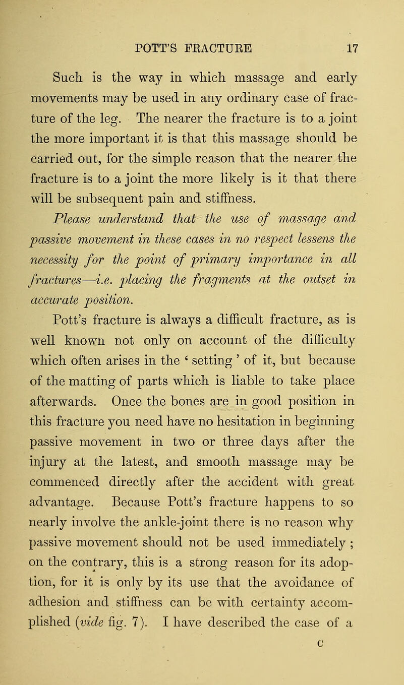 Such is the way in which massage and early movements may be used in any ordinary case of frac- ture of the leg. The nearer the fracture is to a joint the more important it is that this massage should be carried out, for the simple reason that the nearer the fracture is to a joint the more likely is it that there will be subsequent pain and stiffness. Please understand that the use of massage and passive movement in these cases in no respect lessens the necessity for the point of primary importance in all fractures—i.e. placing the fragments at the outset in accurate position. Pott's fracture is always a difficult fracture, as is well known not only on account of the difficulty which often arises in the * setting ' of it, but because of the matting of parts which is liable to take place afterwards. Once the bones are in good position in this fracture you need have no hesitation in beginning passive movement in two or three days after the injury at the latest, and smooth massage may be commenced directly after the accident with great advantage. Because Pott's fracture happens to so nearly involve the ankle-joint there is no reason why passive movement should not be used immediately ; on the contrary, this is a strong reason for its adop- tion, for it is only by its use that the avoidance of adhesion and stiffness can be with certainty accom- plished (vide fig. 7). I have described the case of a c