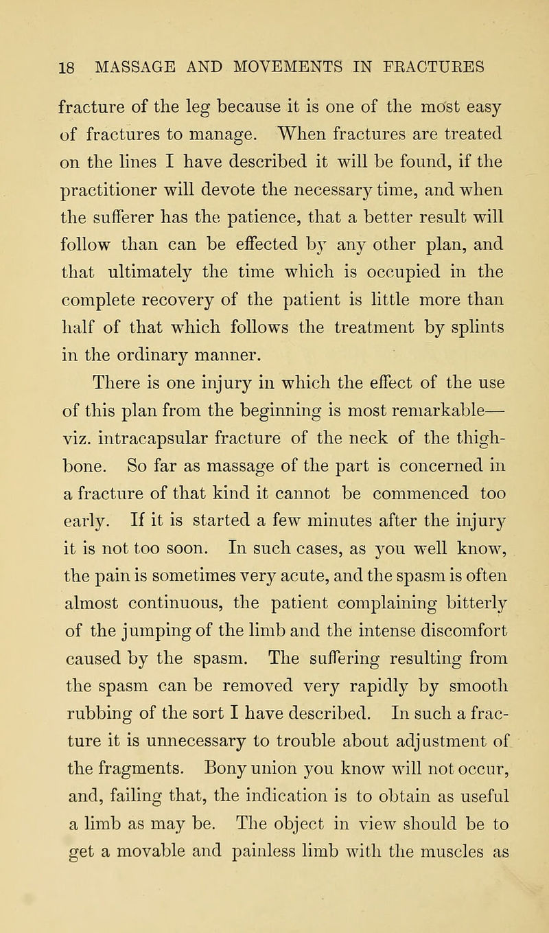 fracture of the leg because it is one of the most easy of fractures to manage. When fractures are treated on the lines I have described it will be found, if the practitioner will devote the necessary time, and when the sufferer has the patience, that a better result will follow than can be effected by any other plan, and that ultimately the time which is occupied in the complete recovery of the patient is little more than half of that which follows the treatment by splints in the ordinary manner. There is one injury in which the effect of the use of this plan from the beginning is most remarkable— viz. intracapsular fracture of the neck of the thigh- bone. So far as massage of the part is concerned in a fracture of that kind it cannot be commenced too early. If it is started a few minutes after the injury it is not too soon. In such cases, as you well know, the pain is sometimes very acute, and the spasm is often almost continuous, the patient complaining bitterly of the jumping of the limb and the intense discomfort caused by the spasm. The suffering resulting from the spasm can be removed very rapidly by smooth rubbing of the sort I have described. In such a frac- ture it is unnecessary to trouble about adjustment of the fragments. Bony union you know will not occur, and, failing that, the indication is to obtain as useful a limb as may be. The object in view should be to get a movable and painless limb with the muscles as