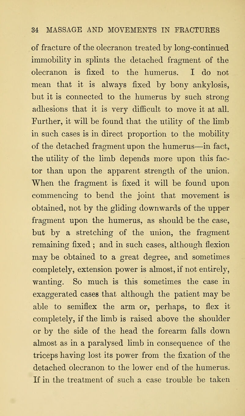 of fracture of the olecranon treated by long-continued immobility in splints the detached fragment of the olecranon is fixed to the humerus. I do not mean that it is always fixed by bony ankylosis, but it is connected to the humerus by such strong adhesions that it is very difficult to move it at all. Further, it will be found that the utility of the limb in such cases is in direct proportion to the mobility of the detached fragment upon the humerus—in fact, the utility of the limb depends more upon this fac- tor than upon the apparent strength of the union. When the fragment is fixed it will be found upon commencing to bend the joint that movement is obtained, not by the gliding downwards of the upper fragment upon the humerus, as should be the case, but by a stretching of the union, the fragment remaining fixed ; and in such cases, although flexion may be obtained to a great degree, and sometimes completely, extension power is almost, if not entirely, wanting. So much is this sometimes the case in exaggerated cases that although the patient may be able to semiflex the arm or, perhaps, to flex it completely, if the limb is raised above the shoulder or by the side of the head the forearm falls down almost as in a paralysed limb in consequence of the triceps having lost its power from the fixation of the detached olecranon to the lower end of the humerus. If in the treatment of such a case trouble be taken