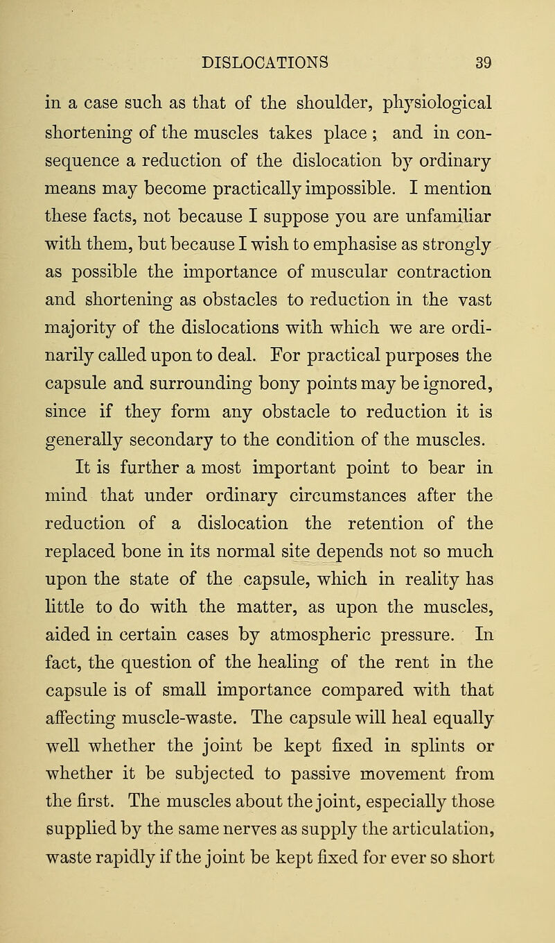 in a case such as that of the shoulder, physiological shortening of the muscles takes place ; and in con- sequence a reduction of the dislocation by ordinary means may become practically impossible. I mention these facts, not because I suppose you are unfamiliar with them, but because I wish to emphasise as strongly as possible the importance of muscular contraction and shortening as obstacles to reduction in the vast majority of the dislocations with which we are ordi- narily called upon to deal. For practical purposes the capsule and surrounding bony points may be ignored, since if they form any obstacle to reduction it is generally secondary to the condition of the muscles. It is further a most important point to bear in mind that under ordinary circumstances after the reduction of a dislocation the retention of the replaced bone in its normal site depends not so much upon the state of the capsule, which in reality has little to do with the matter, as upon the muscles, aided in certain cases by atmospheric pressure. In fact, the question of the healing of the rent in the capsule is of small importance compared with that affecting muscle-waste. The capsule will heal equally well whether the joint be kept fixed in splints or whether it be subjected to passive movement from the first. The muscles about the joint, especially those supplied by the same nerves as supply the articulation, waste rapidly if the joint be kept fixed for ever so short