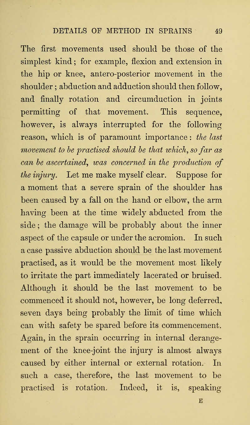 The first movements used should be those of the simplest kind; for example, flexion and extension in the hip or knee, antero-posterior movement in the shoulder; abduction and adduction should then follow, and finally rotation and circumduction in joints permitting of that movement. This sequence, however, is always interrupted for the following reason, which is of paramount importance: the last movement to be practised should be that which, so far as can be ascertained, was concerned in the production of the injury. Let me make myself clear. Suppose for a moment that a severe sprain of the shoulder has been caused by a fall on the hand or elbow, the arm having been at the time widely abducted from the side; the damage will be probably about the inner aspect of the capsule or under the acromion. In such a case passive abduction should be the last movement practised, as it would be the movement most likely to irritate the part immediately lacerated or bruised. Although it should be the last movement to be commenced it should not, however, be long deferred, seven days being probably the limit of time which can with safety be spared before its commencement. Again, in the sprain occurring in internal derange- ment of the knee-joint the injury is almost always caused by either internal or external rotation. In such a case, therefore, the last movement to be practised is rotation. Indeed, it is, speaking E