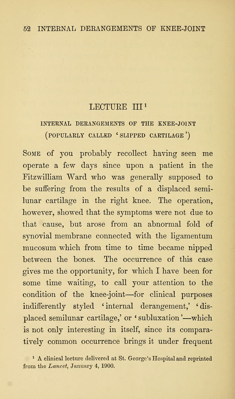 LECTURE III1 INTERNAL DERANGEMENTS OF THE KNEE-JOINT (POPULARLY CALLED 'SLIPPED cartilage') Some of you probably recollect having seen me operate a few days since upon a patient in the Fitzwilliam Ward who was generally supposed to be suffering from the results of a displaced semi- lunar cartilage in the right knee. The operation, however, showed that the symptoms were not due to that cause, but arose from an abnormal fold of synovial membrane connected with the ligamentum mucosum which from time to time became nipped between the bones. The occurrence of this case gives me the opportunity, for which I have been for some time waiting, to call your attention to the condition of the knee-joint—for clinical purposes indifferently styled ' internal derangement,' i dis- placed semilunar cartilage,' or (subluxation'—which is not only interesting in itself, since its compara- tively common occurrence brings it under frequent 1 A clinical lecture delivered at St. George's Hospital and reprinted from the Lancet, January 4, 1900.