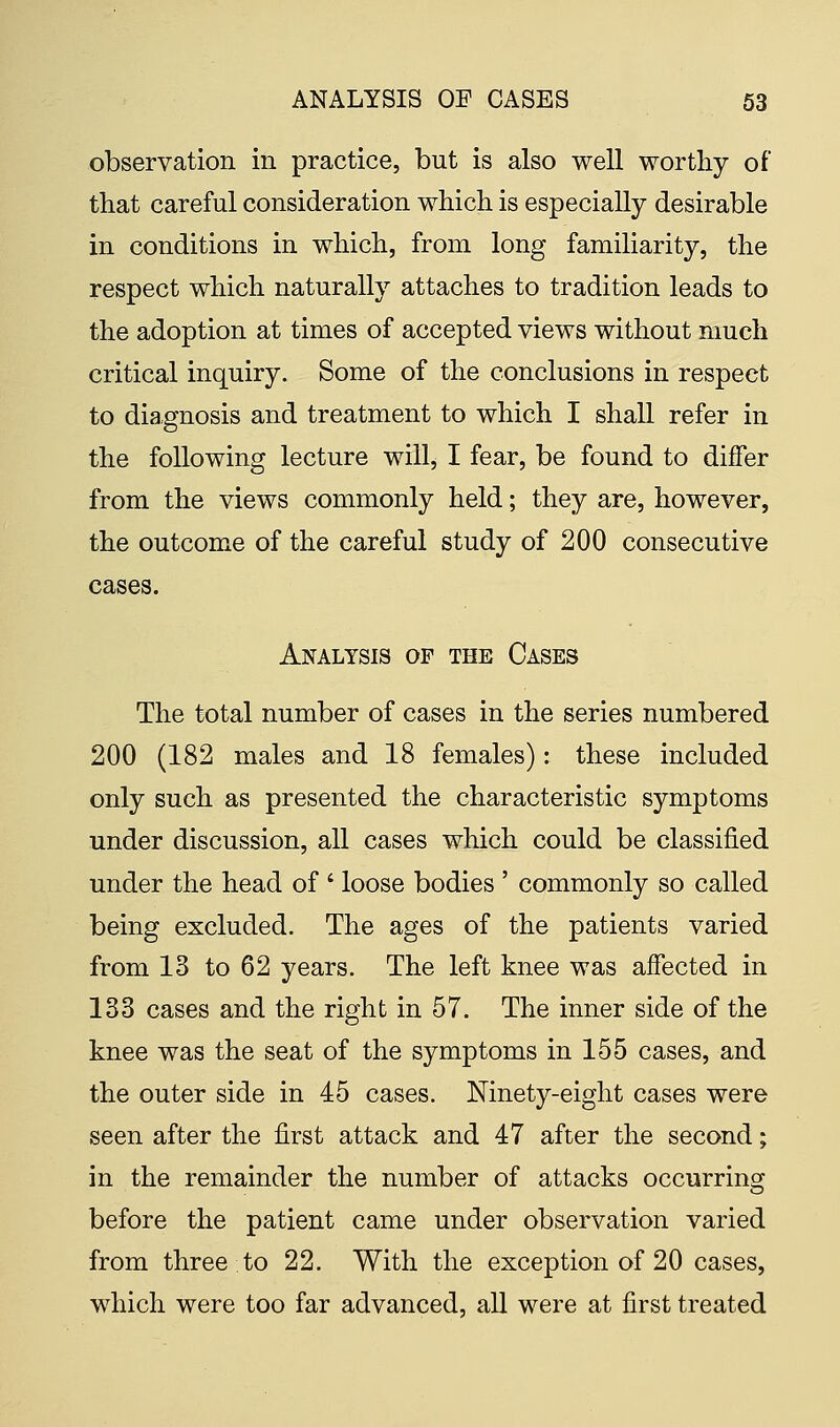 observation in practice, but is also well worthy of that careful consideration which is especially desirable in conditions in which, from long familiarity, the respect which naturally attaches to tradition leads to the adoption at times of accepted views without much critical inquiry. Some of the conclusions in respect to diagnosis and treatment to which I shall refer in the following lecture will, I fear, be found to differ from the views commonly held; they are, however, the outcome of the careful study of 200 consecutive cases. Analysis of the Cases The total number of cases in the series numbered 200 (182 males and 18 females): these included only such as presented the characteristic symptoms under discussion, all cases which could be classified under the head of ' loose bodies ' commonly so called being excluded. The ages of the patients varied from 13 to 62 years. The left knee was affected in 133 cases and the right in 57. The inner side of the knee was the seat of the symptoms in 155 cases, and the outer side in 45 cases. Ninety-eight cases were seen after the first attack and 47 after the second; in the remainder the number of attacks occurring before the patient came under observation varied from three to 22. With the exception of 20 cases, which were too far advanced, all were at first treated