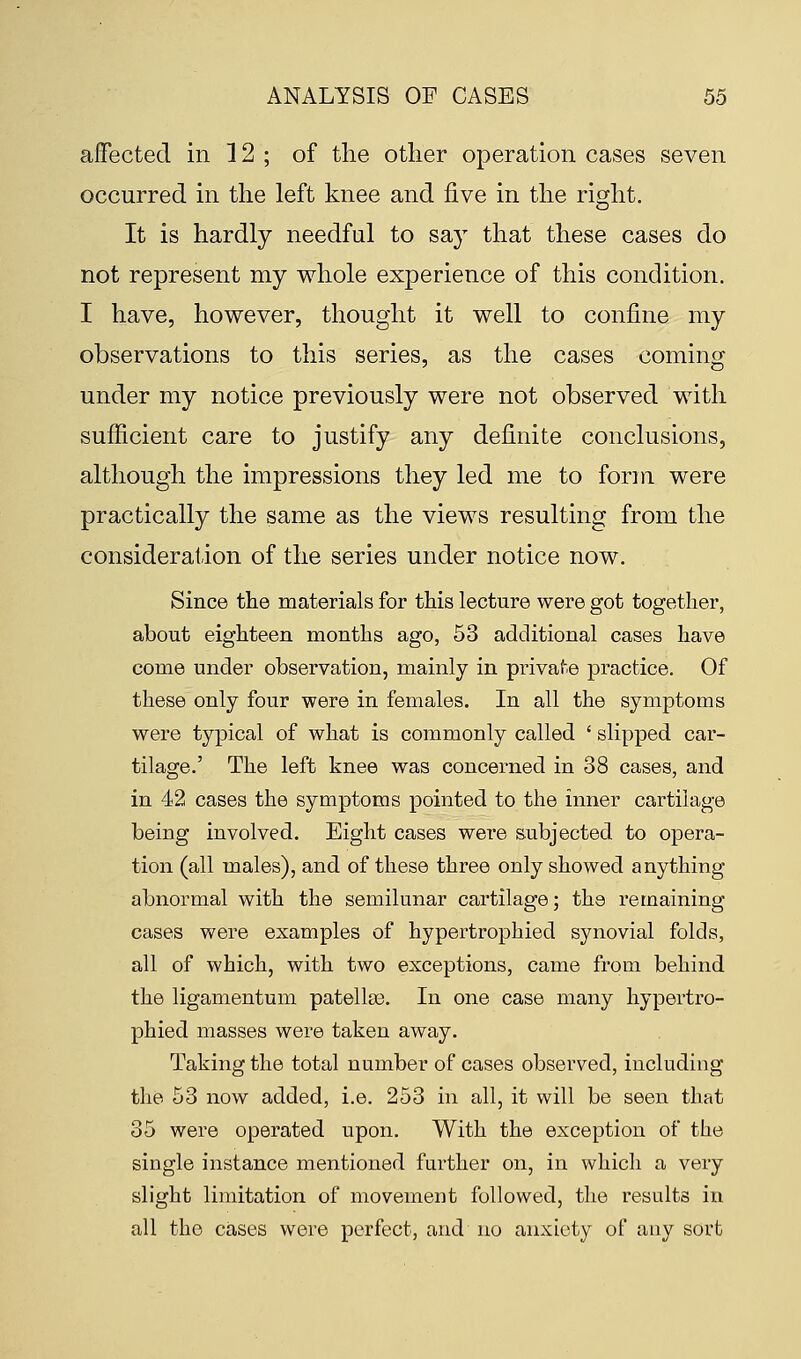 affected in 12 ; of the other operation cases seven occurred in the left knee and five in the right. It is hardly needful to say that these cases do not represent my whole experience of this condition. I have, however, thought it well to confine my observations to this series, as the cases coming under my notice previously were not observed with sufficient care to justify any definite conclusions, although the impressions they led me to form were practically the same as the views resulting from the consideration of the series under notice now. Since the materials for this lecture were got together, about eighteen months ago, 53 additional cases have come under observation, mainly in private practice. Of these only four were in females. In all the symptoms were typical of what is commonly called ' slipped car- tilage.' The left knee was concerned in 38 cases, and in 42 cases the symptoms pointed to the inner cartilage being involved. Eight cases were subjected to opera- tion (all males), and of these three only showed anything abnormal with the semilunar cartilage; the remaining cases were examples of hypertrophied synovial folds, all of which, with two exceptions, came from behind the ligamentum patellso. In one case many hypertro- phied masses were taken away. Taking the total number of cases observed, including the 53 now added, i.e. 253 in all, it will be seen that 35 were operated upon. With the exception of the single instance mentioned further on, in which a very slight limitation of movement followed, the results in all the cases were perfect, and no anxiety of any sort