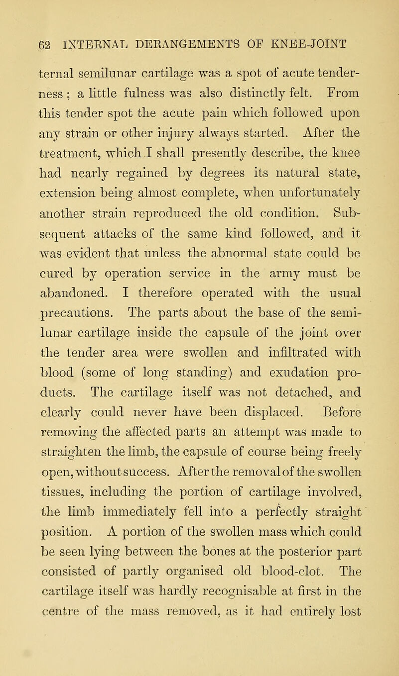 ternal semilunar cartilage was a spot of acute tender- ness ; a little fulness was also distinctly felt. From this tender spot the acute pain which followed upon any strain or other injury always started. After the treatment, which I shall presently describe, the knee had nearly regained by degrees its natural state, extension being almost complete, when unfortunately another strain reproduced the old condition. Sub- sequent attacks of the same kind followed, and it was evident that unless the abnormal state could be cured by operation service in the army must be abandoned. I therefore operated with the usual precautions. The parts about the base of the semi- lunar cartilage inside the capsule of the joint over the tender area were swollen and infiltrated with blood (some of long standing) and exudation pro- ducts. The cartilage itself was not detached, and clearly could never have been displaced. Before removing the affected parts an attempt was made to straighten the limb, the capsule of course being freely open, without success. After the removal of the swollen tissues, including the portion of cartilage involved, the limb immediately fell into a perfectly straight position. A portion of the swollen mass which could be seen lying between the bones at the posterior part consisted of partly organised old blood-clot. The cartilage itself was hardly recognisable at first in the centre of the mass removed, as it had entirely lost