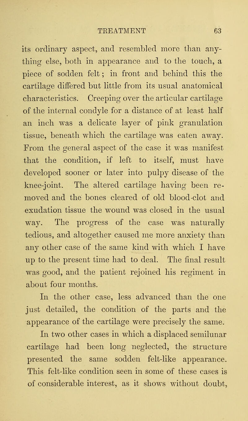 its ordinary aspect, and resembled more than any- thing else, both in appearance and to the touch, a piece of sodden felt; in front and behind this the cartilage differed but little from its usual anatomical characteristics. Creeping over the articular cartilage of the internal condyle for a distance of at least half an inch was a delicate layer of pink granulation tissue, beneath which the cartilage was eaten away. From the general aspect of the case it was manifest that the condition, if left to itself, must have developed sooner or later into pulpy disease of the knee-joint. The. altered cartilage having been re- moved and the bones cleared of old blood-clot and exudation tissue the wound was closed in the usual way. The progress of the case was naturally tedious, and altogether caused me more anxiety than any other case of the same kind with which I have up to the present time had to deal. The final result was good, and the patient rejoined his regiment in about four months. In the other case, less advanced than the one just detailed, the condition of the parts and the appearance of the cartilage were precisely the same. In two other cases in which a displaced semilunar cartilage had been long neglected, the structure presented the same sodden felt-like appearance. This felt-like condition seen in some of these cases is of considerable interest, as it shows without doubt,